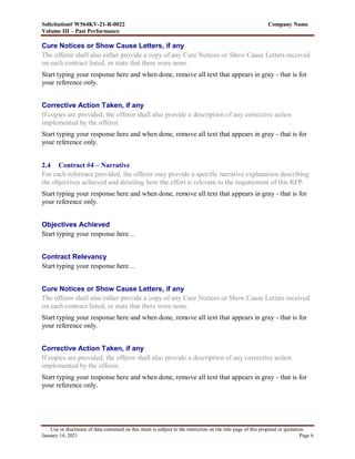 Solicitation# W564KV-21-R-0022 Company Name
Volume III – Past Performance
Use or disclosure of data contained on this sheet is subject to the restriction on the title page of this proposal or quotation.
January 14, 2021 Page 6
Cure Notices or Show Cause Letters, if any
The offeror shall also either provide a copy of any Cure Notices or Show Cause Letters received
on each contract listed, or state that there were none.
Start typing your response here and when done, remove all text that appears in gray - that is for
your reference only.
Corrective Action Taken, if any
If copies are provided, the offeror shall also provide a description of any corrective action
implemented by the offeror.
Start typing your response here and when done, remove all text that appears in gray - that is for
your reference only.
2.4 Contract #4 – Narrative
For each reference provided, the offeror may provide a specific narrative explanation describing
the objectives achieved and detailing how the effort is relevant to the requirement of this RFP.
Start typing your response here and when done, remove all text that appears in gray - that is for
your reference only.
Objectives Achieved
Start typing your response here…
Contract Relevancy
Start typing your response here…
Cure Notices or Show Cause Letters, if any
The offeror shall also either provide a copy of any Cure Notices or Show Cause Letters received
on each contract listed, or state that there were none.
Start typing your response here and when done, remove all text that appears in gray - that is for
your reference only.
Corrective Action Taken, if any
If copies are provided, the offeror shall also provide a description of any corrective action
implemented by the offeror.
Start typing your response here and when done, remove all text that appears in gray - that is for
your reference only.
 