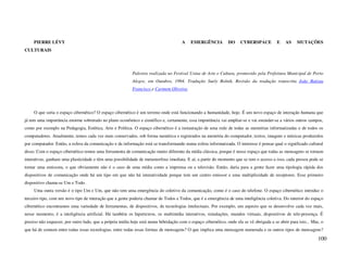 PIERRE LÉVY                                                                      A    EMERGÊNCIA          DO     CYBERSPACE          E    AS    MUTAÇÕES
CULTURAIS




                                                           Palestra realizada no Festival Usina de Arte e Cultura, promovido pela Prefeitura Municipal de Porto
                                                           Alegre, em Outubro, 1994. Tradução Suely Rolnik. Revisão da tradução transcrita João Batista
                                                           Francisco e Carmem Oliveira.




     O que seria o espaço cibernético? O espaço cibernético é um terreno onde está funcionando a humanidade, hoje. É um novo espaço de interação humana que
já tem uma importância enorme sobretudo no plano econômico e científico e, certamente, essa importância vai ampliar-se e vai estender-se a vários outros campos,
como por exemplo na Pedagogia, Estética, Arte e Política. O espaço cibernético é a instauração de uma rede de todas as memórias informatizadas e de todos os
computadores. Atualmente, temos cada vez mais conservados, sob forma numérica e registrados na memória do computador, textos, imagens e músicas produzidos
por computador. Então, a esfera da comunicação e da informação está se transformando numa esfera informatizada. O interesse é pensar qual o significado cultural
disso. Com o espaço cibernético temos uma ferramenta de comunicação muito diferente da mídia clássica, porque é nesse espaço que todas as mensagens se tornam
interativas, ganham uma plasticidade e têm uma possibilidade de metamorfose imediata. E aí, a partir do momento que se tem o acesso a isso, cada pessoa pode se
tornar uma emissora, o que obviamente não é o caso de uma mídia como a imprensa ou a televisão. Então, daria para a gente fazer uma tipologia rápida dos
dispositivos de comunicação onde há um tipo em que não há interatividade porque tem um centro emissor e uma multiplicidade de receptores. Esse primeiro
dispositivo chama-se Um e Todo.
     Uma outra versão é o tipo Um e Um, que não tem uma emergência do coletivo da comunicação, como é o caso do telefone. O espaço cibernético introduz o
terceiro tipo, com um novo tipo de interação que a gente poderia chamar de Todos e Todos, que é a emergência de uma inteligência coletiva. Do interior do espaço
cibernético encontramos uma variedade de ferramentas, de dispositivos, de tecnologias intelectuais. Por exemplo, um aspecto que se desenvolve cada vez mais,
nesse momento, é a inteligência artificial. Há também os hipertextos, os multimídia interativos, simulações, mundos virtuais, dispositivos de tele-presença. É
preciso não esquecer, por outro lado, que a própria mídia hoje está numa hibridação com o espaço cibernético, onde ela se vê obrigada a se abrir para isto... Mas, o
que há de comum entre todas essas tecnologias, entre todas essas formas de mensagens? O que implica uma mensagem numerada e os outros tipos de mensagens?

                                                                                                                                                                 100
 