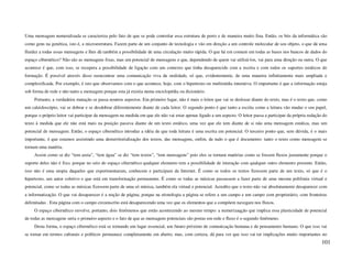 Uma mensagem numeralizada se caracteriza pelo fato de que se pode controlar essa estrutura de perto e de maneira muito fina. Então, os bits da informática são
como gens na genética, isto é, a microestrutura. Fazem parte de um conjunto de tecnologia e vão em direção a um controle molecular de seu objeto, o que dá uma
fluidez a todas essas mensagens e lhes dá também a possibilidade de uma circulação muito rápida. O que há em comum em todas as bases nos bancos de dados do
espaço cibernético? Não são as mensagens fixas, mas um potencial de mensagens e que, dependendo de quem vai utilizá-los, vai para uma direção ou outra. O que
acontece é que, com isso, se recupera a possibilidade de ligação com um contexto que tinha desaparecido com a escrita e com todos os suportes estáticos de
formação. É possível através disso reencontrar uma comunicação viva da oralidade, só que, evidentemente, de uma maneira infinitamente mais ampliada e
complexificada. Por exemplo, é isto que observamos com o que acontece, hoje, com o hipertexto ou multimídia interativa. O importante é que a informação esteja
sob forma de rede e não tanto a mensagem porque esta já existia numa enciclopédia ou dicionário.
     Portanto, a verdadeira mutação se passa noutros aspectos. Em primeiro lugar, não é mais o leitor que vai se deslocar diante do texto, mas é o texto que, como
um caleidoscópio, vai se dobrar e se desdobrar diferentemente diante de cada leitor. O segundo ponto é que tanto a escrita como a leitura vão mudar o seu papel,
porque o próprio leitor vai participar da mensagem na medida em que ele não vai estar apenas ligado a um aspecto. O leitor passa a participar da própria redação do
texto à medida que ele não está mais na posição passiva diante de um texto estático, uma vez que ele tem diante de si não uma mensagem estática, mas um
potencial de mensagem. Então, o espaço cibernético introduz a idéia de que toda leitura é uma escrita em potencial. O terceiro ponto que, sem dúvida, é o mais
importante, é que estamos assistindo uma desterritorialização dos textos, das mensagens, enfim, de tudo o que é documento: tanto o texto como mensagem se
tornam uma matéria.
     Assim como se diz “tem areia”, “tem água” se diz “tem textos”, “tem mensagens” pois eles se tornam matérias como se fossem fluxos justamente porque o
suporte deles não é fixo, porque no seio do espaço cibernético qualquer elemento tem a possibilidade de interação com qualquer outro elemento presente. Então,
isso não é uma utopia daqueles que experimentaram, conhecem e participam da Internet. É como se todos os textos fizessem parte de um texto, só que é o
hipertexto, um autor coletivo e que está em transformação permanente. É como se todas as músicas passassem a fazer parte de uma mesma polifonia virtual e
potencial, como se todas as músicas fizessem parte de uma só música, também ela virtual e potencial. Acredito que o texto não vai absolutamente desaparecer com
a informatização. O que vai desaparecer é a noção de página, porque na etimologia a página se refere a um campo e um campo com proprietário, com fronteiras
delimitadas . Esta página com o campo circunscrito está desaparecendo uma vez que os elementos que a compõem navegam nos fluxos.
     O espaço cibernético envolve, portanto, dois fenômenos que estão acontecendo ao mesmo tempo: a numerizaqção que implica essa plasticidade de potencial
de todas as mensagens seria o primeiro aspecto e o fato de que as mensagens potenciais são postas em rede e fluxo é o segundo fenômeno.
     Desta forma, o espaço cibernético está se tornando um lugar essencial, um futuro próximo de comunicação humana e de pensamento humano. O que isso vai
se tornar em termos culturais e políticos permanece completamente em aberto, mas, com certeza, dá para ver que isso vai ter implicações muito importantes no
                                                                                                                                                                101
 