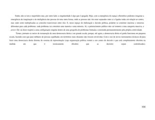 Então, não se tem o majoritário mas, por outro lado, a singularidade é algo que é apagada. Hoje, com a emergência do espaço cibernético podemos imaginar a
 emergência da imaginação e da inteligência das pessoas de uma outra forma, onde as pessoas não vão estar separadas entre si e ligadas todas em relação ao centro,
 mas onde serão multiplicadas as conexões transversais entre eles. E, nesse espaço de elaboração e decisão política, poderão se constituir maiorias e minorias
 diferentes para cada problema: cada problema vai constituir uma maioria e uma minoria. Aí, o pertencimento político não vai remeter a uma categoria massiva, a
 priori. Ele vai dizer respeito a uma configuração singular dentro de uma geografia de problemas limitada e construída permanentemente pela própria coletividade.
         Temos, portanto os meios de restauração de uma democracia direta e em grande escala, porque, até agora, a democracia direta só podia funcionar em pequena
escala, fazendo com que para milhares de pessoas espalhadas em territórios mais distantes não fossem envolvidas. Com o uso de novos instrumentos técnicos dá para
fazer uma democracia direta distinta do sistema de representação (cuja organização política remete a um centro de decisão e que está completamente obsoleta na
medida           em          que          é         tecnicamente          obsoleto          que          as          decisões          sejam          centralizadas).




                                                                                                                                                                104
 