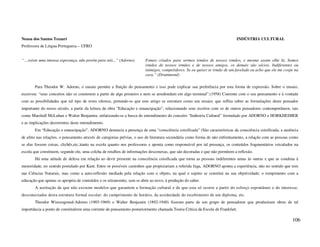 Neusa dos Santos Tezzari                                                                                                    INDÚSTRIA CULTURAL
Professora de Língua Portuguesa – UFRO


“ ...existe uma imensa esperança, não porém para nós...” (Adorno)       Fomos criados para sermos irmãos de nossos irmãos, e mesmo assim olhe lá. Somos
                                                                        irmãos de nossos irmãos e de nossos amigos, os demais são sócios. Indiferentes ou
                                                                        inimigos, competidores. Se eu quiser se irmão de um favelado eu acho que ele me cospe na
                                                                        cara.” (Drummond)

       Para Theodor W. Adorno, o ensaio permite a fluição do pensamento e isso pode explicar sua preferência por esta forma de expressão. Sobre o ensaio,
escreveu: “seus conceitos não se constroem a partir de algo primeiro e nem se arredondam em algo terminal”.(1958) Coerente com o seu pensamento e à vontade
com as possibilidades que tal tipo de texto oferece, pretende-se que este artigo se estruture como um ensaio; que reflita sobre as formulações deste pensador
importante do nosso século, a partir da leitura da obra “Educação e emancipação”, relacionando seus escritos com os de outros pensadores contemporâneos, tais
como Marshall McLuhan e Walter Benjamin, enfatizando-se a busca do entendimento do conceito “Indústria Cultural” formulado por ADORNO e HORKHEIMER
e as implicações decorrentes deste entendimento.
       Em “Educação e emancipação”, ADORNO denuncia a presença de uma “consciência coisificada” (São características da consciência coisificada, a ausência
de afeto nas relações, o pensamento através de categorias prévias, o uso de literatura secundária como forma de não enfrentamento, a relação com as pessoas como
se elas fossem coisas, clichês,etc.)tanto na escola quanto nos professores e aponta como responsável por tal presença, os conteúdos fragmentários veiculados na
escola que constituem, segundo ele, uma colcha de retalhos de informações desconexas, que são decoradas e que não permitem a reflexão.
       Há uma atitude de defesa em relação ao devir presente na consciência coisificada que torna as pessoas indiferentes umas às outras e que as condena à
menoridade, no sentido postulado por Kant. Entre os possíveis caminhos que propiciariam a referida fuga, ADORNO aponta a experiência, não no sentido que tem
nas Ciências Naturais, mas como a auto-reflexão mediada pela relação com o objeto, na qual o sujeito se constitui na sua objetividade; o rompimento com a
educação que apenas se apropria de conteúdos e os retransmite, sem se abrir ao novo, à produção do saber.
       A aceitação de que não existem modelos que garantem a formação cultural e de que esta só ocorre a partir do esforço espontâneo e do interesse,
desconectados desta estrutura formal escolar: do cumprimento de horário, da assiduidade do recebimento de um diploma, etc.
       Theodor Wiesengrund-Adorno (1903-1969) e Walter Benjamin (1892-1940) fizeram parte de um grupo de pensadores que produziram obras de tal
importância a ponto de constituírem uma corrente de pensamento posteriormente chamada Teoria Crítica da Escola de Frankfurt.

                                                                                                                                                            106
 