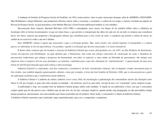 A fundação do Instituto de Pesquisas Sociais de Frankfurt, em 1924, reuniu autores- entre os quais mereceram destaque, além de ADORNO e BENJAMIN,
Max Horkheimer e Jürgen Habermas, que produziram reflexões críticas sobre a economia, a sociedade e a cultura do seu tempo, a maioria veiculada nas páginas da
Revista de Pesquisa Social- na qual pensadores como Herbert Marcuse e Erich Fromm publicaram também os seus trabalhos.
        Desconectado deste contexto, Marshall McLuhan (1921-1980) é contemplado, neste ensaio, em função de ele também refletir sobre a influência da
tecnologia sobre as formas de pensamento, só que em outras bases, o que permite a contraposição das idéias de cada um: de um lado os europeus que consideram
haver, nos meios, aspectos que propiciam a desagregação cultural, que contribuem para a crise social; de outro, o canadense que postula a cultura de massa, no
sentido de ser acessível a todos e que até a idolatra.
        Para ADORNO, cultura é aquilo que transcende o que a civilização produz. Mas, neste século, este sentido legítimo é transgredido e a cultura
passa a se subordinar às leis de equivalência, vira produto, regride à civilização que deveria transcender e se torna consumível.
        É dentro deste contexto que ele formula o conceito de Indústria Cultural que ocorre, pela primeira vez, em 1947, na obra Dialética do Iluminismo,
escrita em parceria com Horkheimer, na qual defende que o Iluminismo, tido como um esforço consciente de valorização da razão e abandono de
preconceitos tradicionais que almeja o progresso da humanidade, em todos os aspectos e, mais ainda, na liberdade de pensamento, não atingiu seus
objetivos nem se manteve fiel aos seus princípios; ao contrário, contribuiu para o que eles chamaram de “antiiluminismo”: o aparecimento de uma nova
forma de mistificação bancada agora pela ciência e pela tecnologia.
        Indústria Cultural é a exploração, com fins comerciais e econômicos, de bens considerados culturais, não só daqueles criados unicamente para os
fins citados, mas também daqueles genuinamente culturais, como por exemplo, a festa dos bois bumbás de Parintins (AM), que se descaracterizou a partir
da exploração econômica que a transformou numa indústria.
        A Indústria Cultural é a indústria da cultura, indústria stricto sensu. Nela, há classificação e padronização dos consumidores através das distinções entre
filmes A e B, por exemplo, as quais não estão calcadas na realidade – são artificiais: prevê-se, para todos, um tipo de arte a ser “consumida”, assim, ninguém escapa.
        A publicidade é, hoje, um exemplo forte da Indústria Cultural porque ambas estão fundidas. A função de um publicitário é fazer com que o consumidor
compre aquilo que ele não precisa com o dinheiro que ele não tem; ele, de fato, consegue cumpri-la: quando produz uma propaganda, já sabe qual público atingir
porque pesquisou, anteriormente, suas necessidades( que foram construídas por ele próprio). Deste modo, o consumidor é o objeto da Indústria Cultural.
A Indústria Cultural extermina o que é particular, nega a particularização, seja a cor, a composição, a arquitetura.




                                                                                                                                              ISSN 1517 - 5421     107
 
