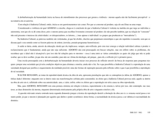 A desbarbarização da humanidade inicia na busca do entendimento dos processos que geram a violência - mesmo aquela não tão facilmente perceptível - e
na tentativa de esvaziá-los.
         Com relação à Indústria Cultural, então, inicia-se em questionamentos tais como: Por que se consome tal produto, seja ele um filme ou uma roupa.
        Considerando a violência tal qual ADORNO a concebe, chega-se à conclusão de que a Indústria Cultural é violenta na medida em que nega ao indivíduo a
autonomia, sem que ele se dê conta disso, pois o mesmo pensa que escolheu livremente consumir tal produto: ele não percebe também, que na relação de “consumo”
não está presente o interesse da coletividade ( os telespectadores, os leitores,...) mas apenas o individual ( os grupos que produzem as “mercadorias”).
        Na Indústria Cultural, as palavras também são violentadas, já que há clichês, chavões que perpetuam estereótipos e que são repetidos à exaustão, sem que se
discuta qual o seu sentido como se fossem palavras de ordem..(novelas, pseudo-programas humorísticos).
        A saída se daria, ainda, através da educação, desde que ela implicasse, sempre, auto-reflexão, pois esta traz consigo a relação indivíduo/ cultura e produz o
esclarecimento que é fundamental, ainda que não seja suficiente. ADORNO não está preocupado em buscar soluções, mas em refletir sobre os problemas, ele
reconhece que o ideal não é alcançável e por isso não há soluções para os mesmos – essa é uma entre as várias contradições as quais ele julga que não se pode
ocultar, que se deve acolher, já que elas são um caminho, para não ser vítima da ideologia, até porque , para ele, a reflexão já é o primeiro passo.
        Uma escola preocupada com a desbarbarização da humanidade deveria iniciar esse processo de reflexão através da busca de respostas para perguntas tais
quais: porque uma sociedade que já teria condições objetivas para eliminar a miséria, ainda não o fez. Se o que possibilita a Indústria Cultural é a reprodução de uma
sociedade desigual que justifica o esquecimento da realidade possível, uma das formas de superação passaria pela reflexão sobre o que é que possibilita a reprodução
de tal sociedade.
        WALTER BENJAMIN, ao tratar da reprodutividade técnica da obra de arte, apresenta postulações que não se contrapõem às idéias de ADORNO, apenas a
ênfase dada é diferente: enquanto este se deteve mais nas transformações sofridas pelo consumidor, no efeito que a Indústria Cultural provoca nele, aquele se detém
na obra de arte em si, refletindo sobre sua autenticidade, aura, e valor, enfim, sobre os efeitos que a reprodução em série causa na obra reproduzida.
        Mas, para ADORNO, BENJAMIN tem uma postura otimista em relação à técnica, especialmente a do cinema e, talvez por isso, não contemple, nas suas
teses, as duas dimensões da mesma, enquanto determinada esteticamente pela própria obra de arte e enquanto exterior a ela.
         A questão relevante estaria centrada nesta segunda dimensão porque a técnica da reprodução destrói a distinção da obra em si e o sistema social passa a ter
muito poder, já que o mesmo é planejado por aqueles que detêm o poder econômico; desta forma, a racionalidade da técnica passa a ser idêntica à racionalidade do
domínio.




                                                                                                                                                 ISSN 1517 - 5421   110
 