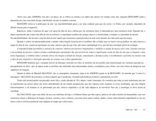 Neste caso, para ADORNO, esta arte ( na época, ele se referia ao cinema e ao rádio) não merece ser tomada como arte, enquanto BENJAMIN ainda a
denomina arte, mas consciente de que, reproduzida, ela não se mantém a mesma.
        BENJAMIN refere-se à politização da arte: sua reprodutibilidade passa a ser uma condição para que ela exista ( os filmes, por exemplo, dependem de
difusão maciça para se pagarem).
        Reporta-se, ainda, à ausência do aqui e do agora da obra de arte e afirma que sua existência única é substituída por uma existência serial. Segundo ele, o
objeto reproduzido não é mais uma obra de arte na essência e a reprodução também não, porque mata-se a autenticidade, a tradição e a autoridade da mesma.
Na reprodutibilidade, não há mais a aura da obra de arte (aquilo que caracteriza a aparição única de uma coisa distante, por mais perto que ela esteja).
        Quando o critério da autenticidade perde o sentido, toda a função social da arte se modifica: não se funda mais no ritual e sim na política- no culto, bastava a
magia da obra de arte; a partir da reprodução em série, interessa que ela seja vista, não numa contemplação livre, pois há uma orientação prévia da recepção.
        A reprodutividade possibilita a ausência de contexto, enfatiza um universo fragmentário e modifica a reação da massa com a arte, fazendo com que
a necessidade de possuir o objeto (criada e mediada pela reprodução) lhe seja irresistível; reduz a significação social da obra de arte que se barateia, como
numa liquidação, e também reduz a atitude crítica em relação à atitude de fruição, aumentando a distância entre o recolhimento ( presente no contato com
a obra de arte original) e a distinção (presente no contato com a obra reproduzida).
        BENJAMIN denuncia que a recepção através da distração crescente em todos os domínios da arte produz uma transformação nas estruturas perceptivas, -
principalmente na ótica - que, de algum modo se atrofiam, não realizando mais determinadas tarefas e exemplifica com o filme, com seus efeitos de choque de suas
seqüências de imagens.
        Quanto às idéias de Marshall McLUHAN, elas se contrapõem, claramente, tanto às de ADORNO quanto às de BENJAMIN. Ao postular que “o meio é a
mensagem”, McLUHAN desconsidera a essência daquilo que é produzido, veiculado pela Indústria Cultural e reproduzido em série.
        Tendo sido primeiramente um pensador muito lido e citado (década de 70) e depois- muito contestado, ele considera que todas as artes tradicionais que não
se transformam em nossos meios são restos morimbundos de um mundo desaparecido, que não importa como surgiram as novas tecnologias, que elas chegam
misteriosamente; o ser humano se vê aprisionado por elas, torna-se impotente e só lhe cabe adaptar-se ao inevitável. Para ele, a tecnologia se eleva acima da
sociedade.
        Para McLUHAN expor suas idéias da nova era eletrônica de hoje e o brilhante futuro que lhes espera, apóia-se em toda a história da humanidade, com seus
transtornos sociais e diferenças de línguas, técnicas, inventos, artes e ciências, com uma teoria muito confusa: idades e temas muito distantes empunhando-se uns aos
outros como se houvera produzido uma máquina do tempo que voltou louca.


                                                                                                                                                ISSN 1517 - 5421    111
 