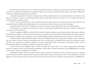 Ele chamou este tipo de história de “mosaico”, vinculando-se à tecnologia da televisão ( a imagem que se obtém do tubo da televisão é uma rápida sucessão
de pontos que o espectador ordena ativamente em uma imagem simultânea, como se tratasse de um mosaico).Assim, entram as apresentações simultâneas dos
acontecimentos, abandonando a seqüência linear, fora de moda.
        A mensagem de qualquer meio ou tecnologia é a mudança de escala, cadência ou padrão que esse meio ou tecnologia introduz nas coisas humanas. O meio
surge e com ele acelera-se e amplia-se a escala das funções humanas anteriores, criando cidades, trabalho, lazer. Enquanto o meio é a mensagem, outros meios vão
surgindo e superando as mensagens anteriores.
        Para ele, é irrelevante a preocupação com o baixo nível cultural da televisão, importa analisá-la por outro ângulo, pois existe a transformação dos seres
fragmentados em pessoas completas cujos sentidos trabalham todos ao mesmo tempo; não importa o programa, o meio mesmo é que importa.
        As mudanças fazem-no vibrar; para ele, o desemprego e até a guerra são necessários ( a guerra é para McLuhan, uma troca tecnológica acelerada).
        Os meios eletrônicos são extensão do nosso sistema nervoso central e o que eles sabem nós também sabemos; deste modo, o conhecimento é desnecessário
ao ser humano- a eletrônica fará por nós.
        Há, entre as concepções de ADORNO e de McLUHAN, uma enorme discordância com relação ao conceito Cultura de Massa: Adorno preferiu substituí-lo
por Indústria Cultural, porque o considerava equivocado- enquanto que, para seus defensores (do conceito Cultura de Massa) significava uma cultura originária das
massas, espontânea e natural, para ele, era exatamente o oposto: uma cultura adaptada aos produtos e determinada pelo consumo dos mesmos, num círculo vicioso.
        O conceito de Indústria Cultural, formulado há cinqüenta e dois anos por ADORNO, permanece atual e é incrivelmente válido para as relações estabelecidas,
hoje, entre os homens e a cultura. A leitura das suas postulações remete o leitor a exemplos típicos da sociedade deste fim de século: isto faz com que este conceito
pareça fazer mais sentido agora, que quando foi formulado, talvez porque tenham surgido, desde a sua formulação, novas indústrias culturais, a partir do
desenvolvimento tecnológico que possibilitou o surgimento do computadores, da internet, etc.
        O homem está cada vez mais subjugado à ciência e à técnica; sua relação com os outros homens e com a natureza continua falsificada pela Indústria
Cultural, que o impede de se tornar um indivíduo autônomo, independente e capaz de julgar e de decidir conscientemente, tal qual ADORNO destacou, com relação
à música, na qual o “gostar de” é confundido com o “reconhecer”.
        Se perguntamos a alguém se “gosta” de uma música de sucesso lançada no mercado, não conseguiremos furtar-nos à suspeita de que o gostar e o não gostar
já não correspondem ao estado real, ainda que a pessoa interrogada se exprima em termos de gostar e de não gostar. Ao invés do valor da própria coisa, o critério de
julgamento é o fato de a canção de sucesso ser conhecida de todos; gostar de um disco de sucesso é quase exatamente o mesmo que reconhecê-lo. (ADORNO,1963)




                                                                                                                                             ISSN 1517 - 5421     112
 