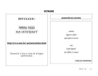 VITRINE


           DIVULGUE:                            SUGESTÃO DE LEITURA




           PRIMEIRA VERSÃO
                                                       antes
        NA INTERNET
                                                    água e pão

                                                  que pão e circo


http://www.unir.br/~primeira/index.html
                                                        ver

                                                    é perigoso:

                                                  ao olho, o cisco
  Consulte o site e leia os artigos
            pub lic ados

                                                               CARLOS MOREIRA



                                                                     ISSN 1517 - 5421   115
 