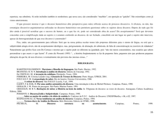esperteza, sua sabedoria. Aí estão incluídos também os nordestinos, que nesse caso, são considerados “machões”, em oposição ao “gaúcho”. São estereótipos como já
vimos anteriormente.
       O que procurei mostrar é que o discurso humorístico abre perspectiva para outra reflexão acerca do processo discursivo. A eficácia, ou não, das
estratégias discursivo-argumentativas utilizadas no discurso humorístico nos permitem questionar sobre os sujeitos desse discurso. Depois de tudo que foi
dito ainda é possível acreditar que o sucesso do humor, ou o que faz rir, pode ser considerado obra do acaso? Do assujeitamento? Será que devemos
concordar com a simplificação dada ao sujeito e o estatuto conferido ao discurso, de ser fechado, concebido em um lugar no qual o sujeito não interveio,
apesar da heterogeneidade de que esse discurso é constituído?
       Fica, então, um questionamento para reflexão: Será que na nossa prática escolar temos tido propostas diferentes para o ensino de língua, ou será que a
subjetividade atingiu níveis, não de assujeitamento ideológico, mas, perigosamente, de alienação, de submissão, de falta de conscientização no exercício de cidadania?
Naturalmente que prefiro ficar com De Certeau e mostrar que o sujeito pode ser diferente na igualdade, pois “não são meros consumidores, mas usuários que sabem
personalizar o que usam e o que fazem”. É como diz Possenti (1995) “... a história freqüentemente se faz de pequenos fatos, pequenos atos que produzem pequenas
alterações do que há, de usos diversos e eventualmente não previstos das mesmas ciosas...”

                                                                              BIBLIOGRAFIA

        BAKHTIN/VOLOSHINOV. Marxismo e filosofia da linguagem. São Paulo, Hucitec, 1992.
        BRANDÃO, H. H. N. Introdução à análise do discurso. Editora da Unicamp, 1992.
        De CERTEAU, M. A invenção do cotidiano. Petrópolis, Vozes, 1994.
        FERREIRA, M. Cristina Leandro (org.) Glossário de Termos do Discurso. Porto Alegre, UFRGS, 2001.
        FOUCAULT, M. A arqueologia do saber. Rio de Janeiro, Forense-Universitária, 1986.
        ______. A ordem do discurso. São PAULO: Loyola, 5 ed., 1999.
        GADET, F & HAK, H. Por uma análise automática do discurso. Uma introdução à obra de Michel Pêcheux. Campinas, Pontes, 1990.
        GERALDI, J. W. Portos de passagem. São Paulo: Martins Fontes, 1991.
        GREGOLIN, M. R V. Recitações de mitos: a História na lente da mídia. In Filigranas do discurso: as vozes do discurso. Araraquara, Cultura Acadêmica
Editora, 2000.
        POSSENTI, S. Discurso,Estilo e Subjetividade. Campinas: Pontes, 1990.
        ______. Sobre as noções de sentido e de efeito de sentido.In: Cadernos da F.F.C. Análise do Discurso. UNESP/Marília, v 06, n 02, 1997.
        MAINGUENEAU, D. Novas tendências em análise do discurso. Campinas, Pontes, 1994.
        ______. Termos-chave da Análise do Discurso. Belo Horizonte, Editora da UFMG, 1998.
        PÊCHEUX,            M.           Discurso:            estrutura           ou          acontecimento.         Campinas,             Pontes,    1999.



                                                                                                                                                                  16
 