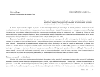Célio José Borges                                                                                               A EDUCAÇÃO FÍSICA NA ESCOLA
        Professor do Departamento de Educação Física




                                                                        Educação Física é um segmento da educação que utiliza as atividades físicas, orientadas
                                                                        por processos didáticos e pedagógicos, com a finalidade do desenvolvimento integral do
                                                                        homem, consciente de si mesmo e do mundo que o cerca.

        O presente artigo se concretiza a partir da pesquisa por mim realizada para elaboração da dissertação de mestrado, Tecnologia alternativa na escola:
revitalizando o ensino de Educação Física para crianças, onde se buscou refletir a Escola, a Educação Física para crianças e a confecção e o emprego de Tecnologia
Alternativa como recurso didático-pedagógico na escola, bem como apresentar considerações teóricas que fundamentam tanto a elaboração do trabalho que tenho
realizado nas oficinas, quanto a interpretação dos dados obtidos. Ao mesmo tempo procurou compreender a relação entre a atividade física e conteúdos de sala de aula,
numa perspectiva lúdica, possibilitando-se assim compreender também a relação interdisciplinar entre ambas.
        Em primeiro lugar, defendo a importância de se procurar formar professores que sejam capazes de refletir sobre sua prática, de direcioná-las segundo as
realidades em que atuam e de conformá-las aos interesses e às necessidades das crianças. Ainda que não se trate de formar o chamado “professor reflexivo”, penso ser
viável considerar a possibilidade de se preparar professores dotados de uma “postura investigativa” em relação ao trabalho que desenvolvem. Em segundo lugar,
acredito que a atividade física na escola pode ser concebida com base na nova visão de esporte proposta por Tubino (1992), que destaca sua dimensão social e o associa
a educação, a participação e a desempenho. Em terceiro lugar, apoiando-me em Ferreira (1984), proponho que o desenvolvimento da Educação Física na escola se
organize segundo a perspectiva de transformação defendida pela autora, em contraposição à tendência comum de centrar as atividades físicas no esporte competitivo,
configurando o que ela denomina de prática voltada para a reprodução. Tais pressupostos conformam a base teórica que sustenta o estudo.


Reflexões sobre a escola e a prática docente
        Julgo que ainda não se refletiu suficientemente sobre o trabalho docente que se realiza na escola. Os sujeitos que nela atuam tendem mais a ações isoladas que a
um esforço de reflexão conjunto que propicie melhoras individuais e coletivas. Penso também ser indispensável a reflexão sobre o papel do professor formador de
professores, o que me afeta particularmente por ser professor de Educação Física infantil em cursos que preparam docentes para os diferentes graus de ensino. Defendo
a necessidade de se buscar formar um profissional capaz de refletir na e sobre a prática desenvolvida na escola. Em síntese, sustento a importância da reflexão-na-ação.

                                                                                                                                              ISSN 1517 - 5421      18
 