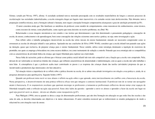 Gómez, (citado por Nóvoa, 1997), afirma: A sociedade ocidental tem-se mostrado preocupada com os resultados insatisfatórios de longos e custosos processos de
escolarização: nas sociedades industrializadas, a escola conseguiu chegar aos lugares mais inacessíveis e às camadas sociais mais desfavorecidas. Não obstante, nem a
preparação científico-técnica, nem a formação cultural e humana, nem sequer a desejada formação compensatória alcançaram o grau de satisfação prometido.(p.95).
        O autor considera ainda que: São familiares as metáforas do professor como modelo de comportamento, como transmissor de conhecimentos, como técnico,
        como executor de rotinas, como planificador, como sujeito que toma decisões ou resolve problemas, etc.(Ibid: 96)
        Relacionadas a essas imagens encontram-se nos estudos e nas teorias que determinaram e que têm determinado o pensamento pedagógico, concepções de
escola, de ensino, conhecimento e de aprendizagem, bem como concepções das relações existentes entre teoria e prática, ou seja, entre investigação e ação.
        Para refletir sobre o trabalho pedagógico desenvolvido na escola das séries iniciais do ensino fundamental, entendo ser necessário compreender como se
estruturam as escolas de educação infantil e suas práticas. Apoiando-me nas conclusões de Silva (1999: 59-60), considero que a escola infantil tem pautado suas ações
na intenção, quase que exclusiva, de preparar criança para o ensino fundamental. Nesse sentido, utiliza como estratégia dominante a repetição de exercícios de
prontidão, nos quais se emprega a brincadeira ora como recurso didático, ora como instrumento de sedução e controle. Entendo que essa estratégia não se compatibiliza
com as características da atividade lúdica da criança, que requer liberdade para explorar sua criatividade.
        Nessa linha de raciocínio, pode-se afirmar que o brincar como prática social infantil não tem sido compatível com a função que a escola vem cumprindo. Nela,
deixam de ser valorizadas as iniciativas tímidas das crianças, que refletem características de aleatoriedade e indeterminação, com as quais a escola não sabe trabalhar e
nem lidar. A conseqüência é que o professor acaba mais controlando os passos e as respostas das crianças diante das tarefas (atividades) propostas do que as
incentivando a produzirem algo interessante e de fato educativo.
        Tal situação reitera a importância de se refletir sobre a prática docente na escola, de se adotar uma atitude investigativa em relação a essa prática e, ainda, de se
pesquisar alternativas para aperfeiçoá-la. Segundo Schön (1997):
        Quando um professor tenta ouvir os seus alunos e refletir-na-ação sobre o que aprende, entra inevitavelmente em conflito com a burocracia da escola.
Nesta perspectiva, o desenvolvimento de uma prática reflexiva eficaz tem que integrar o contexto institucional. O professor tem de se tornar um navegador
atento à burocracia. E os responsáveis escolares que queiram encorajar os professores a tornarem-se profissionais reflexivos devem tentar criar espaços de
liberdade tranqüila onde a reflexão-na-ação seja possível. Estes dois lados da questão - aprender a ouvir os alunos e aprender a fazer da escola um lugar no
qual seja possível ouvir os alunos - devem ser olhados como inseparáveis.(p.87).
        Para Makiguti (1994), erra-se quando se deixa a cargo de determinados profissionais, que não têm formação em educação ou que estão fora das escolas e das
salas de aula, as decisões relacionadas aos objetivos e às metas educacionais. O autor considera essencial que se redirecionem os estudos pedagógicos de modo a
relacioná-los com situações reais de ensino.
                                                                                                                                                                         19
 