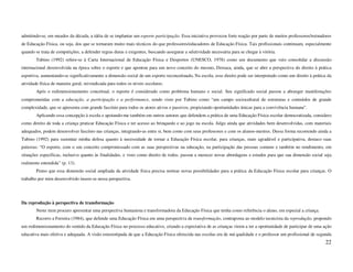 admitindo-se, em meados da década, a idéia de se implantar um esporte participação. Essa iniciativa provocou forte reação por parte de muitos professores/treinadores
de Educação Física, ou seja, dos que se tornaram muito mais técnicos do que professores/educadores de Educação Física. Tais profissionais continuam, especialmente
quando se trata de competições, a defender regras duras e exigentes, buscando assegurar a seletividade necessária para se chegar à vitória.
        Tubino (1992) refere-se à Carta Internacional de Educação Física e Desportos (UNESCO, 1978) como um documento que veio consolidar a discussão
internacional desenvolvida na época sobre o esporte e que apontou para um novo conceito do mesmo. Destaca, ainda, que se abre a perspectiva do direito à prática
esportiva, aumentando-se significativamente a dimensão social de um esporte reconceituado. Na escola, esse direito pode ser interpretado como um direito à prática da
atividade física de maneira geral, reivindicada para todos os níveis escolares.
        Após o redimensionamento conceitual, o esporte é considerado como problema humano e social. Seu significado social passou a abranger manifestações
comprometidas com a educação, a participação e a performance, sendo visto por Tubino como “um campo sociocultural de estruturas e conteúdos de grande
complexidade, que se apresenta com grande fascínio para todos os atores ativos e passivos, propiciando oportunidades únicas para a convivência humana”.
        Aplicando essa concepção à escola e apoiando-me também em outros autores que defendem a prática de uma Educação Física escolar democratizada, considero
como direito de toda a criança praticar Educação Física e ter acesso ao brinquedo e ao jogo na escola. Julgo ainda que atividades bem desenvolvidas, com materiais
adequados, podem desenvolver fascínio nas crianças, integrando-as entre si, bem como com seus professores e com os alunos-mestres. Dessa forma recorrendo ainda a
Tubino (1992) para sustentar minha defesa quanto à necessidade de tornar a Educação Física escolar, para crianças, mais agradável e participativa, destaco suas
palavras: “O esporte, com o seu conceito compromissado com as suas perspectivas na educação, na participação das pessoas comuns e também no rendimento, em
situações específicas, inclusive quanto às finalidades, e visto como direito de todos, passou a merecer novas abordagens e estudos para que sua dimensão social seja
realmente entendida” (p. 13).
        Penso que essa dimensão social ampliada da atividade física precisa nortear novas possibilidades para a prática da Educação Física escolar para crianças. O
trabalho por mim desenvolvido insere-se nessa perspectiva.




Da reprodução à perspectiva de transformação
        Neste item procuro apresentar uma perspectiva humanista e transformadora da Educação Física que tenha como referência o aluno, em especial a criança.
        Recorro a Ferreira (1984), que defende uma Educação Física em uma perspectiva de transformação, contraposta ao modelo tecnicista da reprodução, propondo
um redimensionamento do sentido da Educação Física no processo educativo, criando a expectativa de as crianças virem a ter a oportunidade de participar de uma ação
educativa mais efetiva e adequada. A visão estereotipada de que a Educação Física oferecida nas escolas era de má qualidade e o professor um profissional de segunda
                                                                                                                                                                 22
 