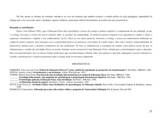 Por fim, quanto ao enfoque da avaliação, entende-se ser esse um elemento que também esclarece o sentido político da ação pedagógica, dependendo do
enfoque que se dá a essa ação, tanto o ideológico, quanto o dialético, apresentam critérios bem distintos, de acordo com suas características.


Reunindo as contribuições
        Penso, com Taffarel (1991), que a Educação Física deve possibilitar o acesso da criança à cultura corporal e à compreensão de sua realidade, já que
“a criança traz para a escola um acervo cultural sobre as questões da corporeidade. O professor precisa respeitar essa experiência e ajudar o aluno a
organizar, sistematizar e ampliar o seu conhecimento” (p.21). Deve-se, em outras palavras, favorecer à criança o acesso ao conhecimento elaborado no
campo da cultura corporal. Essa interação com a corporeidade precisa ser prazerosa, com ênfase no caráter lúdico. Não cabe à escola a responsabilidade de
desenvolver talentos para o desporto competitivo de alto rendimento. Se hoje se redimensiona a concepção do esporte como prática social, há que se
redimensionar o sentido das atividades físicas na escola. Somente assim será possível uma Educação Física voltada para a transformação e para a educação.
Para sua materialização, deve-se buscar formar professores que sistematicamente reflitam sobre suas práticas e que bem empreguem recursos alternativos,
visando a aperfeiçoá-las e torná-las prazerosas para a criança, pode ser um passo importante.


                                                                          BIBLIOGRÁFICAS

FERREIRA, Vera Lúcia da Costa. Prática de Educação Física no 1º grau: modelo de reprodução ou perspectiva de transformação ?. São Paulo, IBRASA, 1984.
NÓVOA, Antônio (coord.) Os professores e sua formação. Lisboa, Dom Quixote, 1997.
TUBINO, Manoel José Gomes. Em busca de uma tecnologia educacional para as escolas de Educação Física. São Paulo, IBRASA, 1980.
________ Tecnologia Educacional : das máquinas de aprendizagem à programação funcional por objetivos. São Paulo : IBRASA, 1984.
________ Terminologia aplicada à Educação Física: uma introdução. São Paulo : IBRASA, 1985.
________ As Dimensões Sociais do esporte. São Paulo : Cortez : Autores Associados, 1992.
SILVA, Laeth Souza da. Atividade Lúdica como facilitadora da aprendizagem na Educação Infantil. Porto Velho, Universidade Federal de Rondônia, mimeo,
      1999.
MAKIGUTI, Tsunessaburo. Educação para uma vida criativa: idéias e propostas de Tsunessaburo Makiguti. Rio de Janeiro, Record,1994.




                                                                                                                                                        25
 