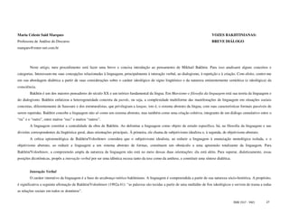 Maria Celeste Said Marques                                                                                                        VOZES BAKHTINIANAS:
Professora de Análise do Discurso                                                                                                 BREVE DIÁLOGO
marques@enter-net.com.br




        Neste artigo, meu procedimento será fazer uma breve e concisa introdução ao pensamento de Mikhail Bakhtin. Para isso analisarei alguns conceitos e
categorias. Interessam-me suas concepções relacionadas à linguagem, principalmente à interação verbal, ao dialogismo, à repetição e à criação. Com efeito, centro-me
em sua abordagem dialética a partir de suas considerações sobre o caráter ideológico do signo lingüístico e da natureza eminentemente semiótica (e ideológica) da
consciência.
        Bakhtin é um dos maiores pensadores do século XX e um teórico fundamental da língua. Em Marxismo e filosofia da linguagem está sua teoria da linguagem e
do dialogismo. Bakhtin enfatizou a heterogeneidade concreta da parole, ou seja, a complexidade multiforme das manifestações de linguagem em situações sociais
concretas, diferentemente de Saussure e dos estruturalistas, que privilegiam a langue, isto é, o sistema abstrato da língua, com suas características formais passíveis de
serem repetidas. Bakhtin concebe a linguagem não só como um sistema abstrato, mas também como uma criação coletiva, integrante de um diálogo cumulativo entre o
“eu” e o “outro”, entre muitos “eus” e muitos “outros”.
        A linguagem constitui a centralidade da obra de Bakhtin. Ao delimitar a linguagem como objeto de estudo específico, há, na filosofia da linguagem e nas
divisões correspondentes da lingüística geral, duas orientações principais. À primeira, ele chama de subjetivismo idealista e, à segunda, de objetivismo abstrato.
        A crítica epistemológica de Bakhtin/Voloshinov considera que o subjetivismo idealista, ao reduzir a linguagem à enunciação monológica isolada, e o
objetivismo abstrato, ao reduzir a linguagem a um sistema abstrato de formas, constituem um obstáculo a uma apreensão totalizante da linguagem. Para
Bakhtin/Voloshinov, a compreensão ampla da natureza da linguagem não está no meio dessas duas orientações; ela está além. Para superar, dialeticamente, essas
posições dicotômicas, propôs a interação verbal por ser uma idêntica recusa tanto da tese como da antítese, e constituir uma síntese dialética.


        Interação Verbal
        O caráter interativo da linguagem é a base do arcabouço teórico bakhiniano. A linguagem é compreendida a partir de sua natureza sócio-histórica. A propósito,
é significativa a seguinte afirmação de Bakhtin/Voloshinov (1992a:41): “as palavras são tecidas a partir de uma multidão de fios ideológicos e servem de trama a todas
as relações sociais em todos os domínios”.

                                                                                                                                                  ISSN 1517 - 5421    27
 