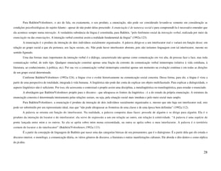 Para Bakhtin/Voloshinov, o ato de fala, ou exatamente, o seu produto, a enunciação, não pode ser considerado levando-se somente em consideração as
condições psicofisiológicas do sujeito falante - apesar de não poder delas prescindir. A enunciação é de natureza social e para compreendê-la é necessário entender que
ela acontece sempre numa interação. A verdadeira substância da língua é constituída, para Bakhtin, “pelo fenômeno social da interação verbal, realizada por meio da
enunciação ou das enunciações. A interação verbal constitui assim a realidade fundamental da língua” (1992a:123).
        A enunciação é o produto da interação de dois indivíduos socialmente organizados. A palavra dirige-se a um interlocutor real e variará em função desse: em
relação ao grupo social a que ele pertence, aos laços sociais, etc. Não pode haver interlocutor abstrato, pois não teríamos linguagem com tal interlocutor, mesmo no
sentido figurado.
        Uma das formas mais importantes da interação verbal é o diálogo, caracterizado não apenas como comunicação em voz alta, de pessoas face a face, mas toda
comunicação verbal, de todo tipo. Qualquer enunciação constitui apenas uma fração da corrente da comunicação verbal ininterrupta (relativa à vida cotidiana, à
literatura, ao conhecimento, à política, etc). Por sua vez a comunicação verbal ininterrupta constitui apenas um momento na evolução contínua e em todas as direções
de um grupo social determinado.
        Conforme Bakhtin/Voloshinov (1992a:124), a língua vive e evolui historicamente na comunicação social concreta. Dessa forma, para ele, a língua é vista a
partir de uma perspectiva de totalidade, integrada à vida humana. A lingüística não pode dar conta de explicar um objeto multifacetado. Para explicar a dialogicidade, o
aspecto lingüístico não é suficiente. Por isso, ele acrescenta o contextual e propõe assim uma disciplina, a metalingüística ou translingüística, para estudar o enunciado.
        A abordagem que Bakhtin/Voloshinov propõe para o discurso - que ultrapassa os limites da lingüística - é a do estudo da própria enunciação. A estrutura da
enunciação concreta é determinada inteiramente pelas relações sociais, ou seja, pela situação social mais imediata e pelo meio social mais amplo.
        Para Bakhtin/Voloshinov, a enunciação é produto da interação de dois indivíduos socialmente organizados e, mesmo que não haja um interlocutor real, este
pode ser substituído por um representante ideal, mas que “não pode ultrapassar as fronteiras de uma classe e de uma época bem definidas” (1992a:112).
        A palavra se orienta em função do interlocutor. Na realidade, a palavra comporta duas faces: procede de alguém e se dirige para alguém. Ela é o
produto da interação do locutor e do interlocutor; ela serve de expressão a um em relação ao outro, em relação à coletividade. “A palavra é uma espécie de
ponte lançada entre mim e os outros. Se ela se apóia sobre mim numa extremidade, na outra se apóia sobre o meu interlocutor. A palavra é o território
comum do locutor e do interlocutor” (Bakhtin/Voloshinov,1992a:113).
        É a partir da concepção de linguagem de Bakhtin que nasce uma das categorias básicas de seu pensamento, que é o dialogismo. É a partir dela que ele estuda o
discurso interior, o monólogo, a comunicação diária, os vários gêneros de discurso, a literatura e outras manifestações culturais. Ele aborda o dito dentro e como réplica
do já-dito.


                                                                                                                                                                        28
 
