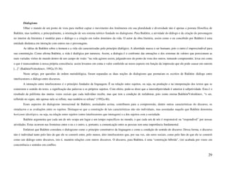 Dialogismo
        Olhar o mundo de um ponto de vista para melhor captar o movimento dos fenômenos em sua pluralidade e diversidade não é apenas a postura filosófica de
Bakhtin, mas também, e principalmente, a orientação de seu sistema teórico fundado no dialogismo. Para Bakhtin, a atividade do diálogo e da criação do personagem
no interior da literatura é modelar para o diálogo e a criação em todos domínios da vida. O autor da obra literária, assim como o eu concebido por Bakhtin é uma
entidade dinâmica em interação com outros eus e personagens.
        As idéias de Bakhtin sobre o homem e a vida são caracterizadas pelo princípio dialógico. A alteridade marca o ser humano, pois o outro é imprescindível para
sua constituição. Como afirma Bakhtin, a vida é dialógica por natureza. Assim, a dialogia é o confronto das entoações e dos sistemas de valores que posicionam as
mais variadas visões de mundo dentro de um campo de visão: “na vida agimos assim, julgando-nos do ponto de vista dos outros, tentando compreender, levar em conta
o que é transcendente à nossa própria consciência: assim levamos em conta o valor conferido ao nosso aspecto em função da impressão que ele pode causar em outrem
[...]” (Bakhtin/Voloshinov, 1992a:35-36).
        Neste artigo, por questões de ordem metodológica, foram separadas as duas noções de dialogismo que permeiam os escritos de Bakhtin: diálogo entre
interlocutores e diálogo entre discursos.
        A interação entre interlocutores é o princípio fundador da linguagem. É na relação entre sujeitos, ou seja, na produção e na interpretação dos textos que se
constroem o sentido do texto, a significação das palavras e os próprios sujeitos. Com efeito, pode-se dizer que a intersubjetividade é anterior à subjetividade. Esta é o
resultado da polifonia das muitas vozes sociais que cada indivíduo recebe, mas que tem a condição de reelaborar, pois como ensina Bakhtin/Voloshinov, “o ser,
refletido no signo, não apenas nele se reflete, mas também se refrata” (1992a:46).
        Esses aspectos do dialogismo interacional de Bakhtin, assinalados acima, contribuem para a compreensão, dentre outras características do discurso, os
simulacros e as avaliações entre os sujeitos. Destaque-se que a construção de tais características não são individuais, mas assentadas naquilo que Bakhtin denomina
horizonte ideológico, ou seja, na relação entre sujeitos (entre interlocutores que interagem) e a dos sujeitos com a sociedade.
        Bakhtin argumenta que cada um de nós ocupa um lugar e um tempo específicos no mundo, e que cada um de nós é responsável ou “respondível” por nossas
atividades. Estas ocorrem nas fronteiras entre o eu e o outro, e, portanto, a comunicação entre as pessoas tem uma importância fundamental.
        Enfatizei que Bakhtin considera o dialogismo como o princípio constitutivo da linguagem e como a condição do sentido do discurso. Dessa forma, o discurso
não é individual tanto pelo fato de que ele se constrói entre, pelo menos, dois interlocutores que, por sua vez, são seres sociais; como pelo fato de que ele se constrói
como um diálogo entre discursos, isto é, mantém relações com outros discursos. O discurso, para Bakhtin, é uma “construção híbrida”, (in) acabada por vozes em
concorrência e sentidos em conflito.


                                                                                                                                                                     29
 