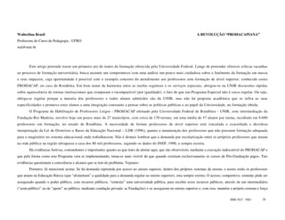 Walterlina Brasil                                                                                                   A REVOLUÇÃO “PROHACAPIANA”
Professora do Curso de Pedagogia - UFRO
wal@unir.br




       Este artigo pretende trazer um primeiro ato do teatro da formação oferecida pela Universidade Federal. Longe de pretender oferecer críticas tacanhas
ao processo de formação universitária, busca assumir um compromisso com uma análise um pouco mais cuidadosa sobre o fenômeno da formação em massa
e seus impactos, cuja oportunidade é possível com o exemplo concreto do atendimento aos professores sem formação de nível superior, conhecido como
PROHACAP, no caso de Rondônia. Em bom nome da harmonia entre as tarefas regulares e os serviços especiais, abrigou-se na UNIR discussões rápidas
sobre aquiescência de rotinas institucionais que comparam o incomparável (por igualdade): o fato de que um Programa Especial não é curso regular. Ou seja,
obriga-se regular porque a maioria dos professores e todos alunos admitidos são da UNIR, mas não há proposta acadêmica que se refira as suas
especificidades e promova estes alunos a uma integração consoante a pensar sobre as políticas públicas e ao papel da Universidade, na formação obtida.
       O Programa de Habilitação de Professores Leigos - PROHACAP efetuado pela Universidade Federal de Rondônia - UNIR, com intermediação da
Fundação Rio Madeira, envolve hoje um pouco mais de 27 municípios, com cerca de 170 turmas, em uma média de 57 alunos por turma, incidindo em 9.690
professores em formação, no estado de Rondônia. A necessidade de formar professores de nível superior está vinculada a exacerbada e duvidosa
interpretação da Lei de Diretrizes e Bases da Educação Nacional – LDB (1996), quanto a manutenção dos professores que não possuem formação adequada
para o magistério no sistema educacional onde trabalhassem. Não é demais lembrar que a demanda por escolarização entre os próprios professores que atuam
na rede pública na região ultrapassa a casa dos 80 mil professores, segundo os dados do INEP, 1990, e sempre existiu.
       Há evidências furtivas, contundentes e importantes quanto ao que trato de alertar aqui, que são observáveis mediante a execução indiscutível do PROHACAP e
que pela forma como este Programa vem se implementando, torna-se mais visível do que quando existiam exclusivamente os cursos de Pós-Graduação pagos. Tais
evidências questionam a consciência e alcance que se tem do problema. Vejamos:
       Primeiro: Já mencionei acima: Se há demanda reprimida por acesso ao ensino superior, dentro dos próprios sistemas de ensino, e nestes estão os professores
que atuam na Educação Básica (que “alimentam” a qualidade para a demanda regular ao ensino superior), esta sempre existiu. O acesso, competitivo, somente pôde ser
assegurado quando o poder público, com recursos públicos, “contrata” uma universidade pública, para receber esses recursos públicos, através de um intermediário
(“semi-público” ou de “apoio” ao público, mediante condução privada: as Fundações) e os asseguram no ensino superior e, com isso, mantém o próprio sistema e força

                                                                                                                                         ISSN 1517 - 5421     32
 