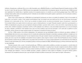 suficiente a formação para a certificação. Deve-se ter os olhos bem abertos, pois o PROHACAP pode ser o maior Programa Especial de formação existente na UNIR,
mas não é o único. Isto quer dizer que a UNIR não possui mais regularidade. Sua clientela efetiva é de programas especiais. Isto quer dizer que a UNIR não possui
mais regularidade. Sua clientela efetiva e majoritária concentra-se nos programas especiais e se somarmos aos cursos de pós-graduação pagos, hoje a UNIR é uma
instituição federal, pública, porém com atendimento privado. A demanda tem sido atendida fora dos padrões regulares, supostamente com um mesmo plano acadêmico,
que, por sinal, não se bem qual é.
        Quarto: Não se pode imaginar que a UNIR dobrou sua capacidade de atendimento sem alterar seus padrões de qualidade. O que as Universidades da
região norte vem fazendo é atender a uma condição justificadamente legal, não abrindo mão desta tarefa que lhe tem sido historicamente determinada.
Entretanto não se pode perder de vista o fato de que em paralelo às grandes pressões da política governamental, trata-se de questionar o sentido das
Universidades Federais nesta região, dentro do caráter para o qual se entende pertinente o seu papel. Tentando responder a parte destes questionamentos, a
UNIR vem empenhando-se por gestar ações que impliquem alterações profundas e oportunas sobre a tarefa e o fazer universitário, empreendendo um esforço
enorme sobre a dinâmica da pesquisa, da produção científica, da Pós-graduação; mas submete-se, como uma unidade inquestionável, aos cursos de formação
em massa, chegando a entendê-los como demanda efetiva para sua rotina acadêmica (para não dizer principal) e carro chefe para os padrões de ensino
pretendidos, mesmo sob pena de sonegar qualitativamente seu compromisso com políticas de desenvolvimento.
        Por fim, a UNIR ressente-se da sua falta de planejamento e do esgotamento das suas possibilidades internas em rediscutir suas práticas acadêmicas. A
responsabilidade sobre estas deveria estar centrada em um eixo orientado pela ambiência ética fomentada no intercâmbio comunidade acadêmica e sociedade, que vem
sucumbindo dia-após-dia na lentidão (proposital ?) de uma tomada de decisão sobre qual o propósito formativo pretendido para sua clientela, segundo o programa que
acedem, pois, uma vez que não são semelhantes, seus propósitos devem ser abertos e claros, tangíveis e lúcidos. O caráter finito dos Programas não ofusca a revolução
que está gerando ao proporcionar que a UNIR assuma-se um grande Centro Universitário. E só. Os que se julgam proponentes de um pensamento de Universidade que
orientam as ações universitárias sob a visão das conseqüências políticas, decolam nas esquinas da UNIR, contribuindo para que as estruturas institucionais fiquem cada
vez mais fragilizadas.
        Pensando seriamente sobre o assunto, é arriscado pretender que a UNIR possa manter práticas acadêmicas associadas com a pesquisa e a extensão dentro de
programas de qualificação em massa, especialmente quando o diálogo entre os “contratantes” e a academia foram colocados à margem do processo. Reduzir o trabalho
da UNIR a contratos e estabelecer plataformas formais de avaliação norteados por freqüência as aulas, cumprimento integral dos horários e conteúdos programáticos
como suficientes para estabelecer o sucesso do trabalho executado é condenar a trajetória do ensino superior em Rondônia a um equívoco histórico, patético,
incontornável e de conseqüências desastrosas para o que está traçado em função das políticas nacionais para o ensino superior na região, confirmando-as.


                                                                                                                                                                  34
 