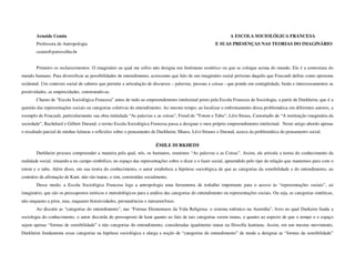 Arneide Cemin                                                                                           A ESCOLA SOCIOLÓGICA FRANCESA
        Professora de Antropologia                                                                      E SUAS PRESENÇAS NAS TEORIAS DO IMAGINÁRIO
        cemin@portovelho.br


        Primeiro os esclarecimentos. O imaginário ao qual me refiro não designa um fenômeno esotérico ou que se coloque acima do mundo. Ele é a contextura do
mundo humano. Para diversificar as possibilidades de entendimento, acrescento que falo de um imaginário social próximo daquilo que Foucault define como episteme
ocidental. Um contexto social de saberes que permite a articulação de discursos – palavras, pessoas e coisas - que pondo em contigüidade, fusão e intercruzamentos as
positividades, as empiricidades, construindo-as.
        Chamo de “Escola Sociológica Francesa” antes de tudo ao empreendimento intelectual posto pela Escola Francesa de Sociologia, a partir de Durkheim, que é a
questão das representações sociais ou categorias coletivas do entendimento. Ao mesmo tempo, ao localizar o enfrentamento dessa problemática em diferentes autores, a
exemplo de Foucault, particularmente sua obra intitulada “As palavras e as coisas”, Freud de “Totem e Tabu”, Lévi-Straus, Castoriadis de “A instituição imaginária da
sociedade”, Bachelard e Gilbert Durand; o termo Escola Sociológica Francesa passa a designar o meu próprio empreendimento intelectual. Neste artigo abordo apenas
o resultado parcial de minhas leituras e reflexões sobre o pensamento de Durkheim, Mauss, Lévi-Strauss e Durand, acerca da problemática do pensamento social.

                                                                        ÉMILE DURKHEIM
        Durkheim procura compreender a maneira pela qual, nós, os humanos, reunimos “As palavras e as Coisas”. Assim, ele articula a teoria do conhecimento da
realidade social, situando-a no campo simbólico, no espaço das representações sobre o dizer e o fazer social, apreendido pelo tipo de relação que mantemos para com o
totem e o tabu. Além disso, em sua teoria do conhecimento, o autor estabelece a hipótese sociológica de que as categorias da sensibilidade e do entendimento, ao
contrário da afirmação de Kant, não são inatas, e sim, construídas socialmente.
        Desse modo, a Escola Sociológica Francesa lega a antropologia uma ferramenta de trabalho importante para o acesso às “representações sociais”, ao
imaginário, que são os pressupostos teóricos e metodológicos para a análise das categorias do entendimento ou representações sociais. Ou seja, as categorias sintéticas,
não enquanto a prior, mas, enquanto historicidades, permanências e metamorfoses.
        Ao discutir as “categorias do entendimento”, nas “Formas Elementares da Vida Religiosa: o sistema totêmico na Austrália”, livro no qual Durkeim funda a
sociologia do conhecimento, o autor discorda do pressuposto de kant quanto ao fato de tais categorias serem inatas, e quanto ao aspecto de que o tempo e o espaço
sejam apenas “formas de sensibilidade” e não categorias do entendimento, consideradas igualmente inatas na filosofia kantiana. Assim, em um mesmo movimento,
Durkheim fundamenta essas categorias na hipótese sociológica e alarga a noção de “categorias do entendimento” de modo a designar as “formas da sensibilidade”
 