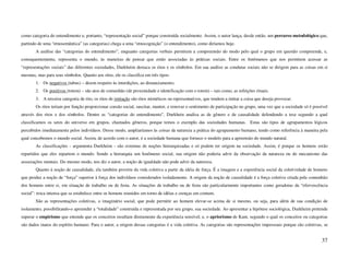 como categoria do entendimento e, portanto, “representação social” porque construída socialmente. Assim, o autor lança, desde então, um percurso metodológico que,
partindo de uma “etnosemântica” (as categorias) chega a uma “etnocognição” (o entendimento), como diríamos hoje.
        A análise das “categorias do entendimento”, enquanto categorias verbais permitem a compreensão do modo pelo qual o grupo em questão compreende, e,
consequentemente, representa o mundo, às maneiras de pensar que estão associadas às práticas sociais. Entre os fenômenos que nos permitem acessar as
“representações sociais” das diferentes sociedades, Durkheim destaca os ritos e os símbolos. Em sua análise as condutas sociais não se dirigem para as coisas em si
mesmas, mas para seus símbolos. Quanto aos ritos, ele os classifica em três tipos:
        1. Os negativos (tabus) – dizem respeito às interdições, ao distanciamento;
        2. Os positivos (totem) – são atos de comunhão (de proximidade e identificação com o totem) – tais como, as refeições rituais.
        3. A terceira categoria de rito, os ritos de imitação são ritos miméticos ou representativos, que tendem a imitar a coisa que deseja provocar.
        Os ritos teriam por função proporcionar coesão social, suscitar, manter, e renovar o sentimento de participação no grupo, uma vez que a sociedade só é possível
através dos ritos e dos símbolos. Dentre as “categorias do entendimento”, Durkhein analisa as de gênero e de causalidade defendendo a tese segundo a qual
classificamos os seres do universo em grupos, chamados gêneros, porque temos o exemplo das sociedades humanas. Estas são tipos de agrupamentos lógicos
percebidos imediatamente pelos indivíduos. Desse modo, ampliaríamos às coisas da natureza a prática do agrupamento humano, tendo como referência à maneira pela
qual concebemos o mundo social. Assim, de acordo com o autor, é a sociedade humana que fornece o modelo para a apreensão do mundo natural.
        As classificações - argumenta Durkheim - são sistemas de noções hierarquizadas e só podem ter origem na sociedade. Assim, é porque os homens estão
repartidos que eles repartem o mundo. Sendo a hierarquia um fenômeno social, sua origem não poderia advir da observação da natureza ou do mecanismo das
associações mentais. Do mesmo modo, nos diz o autor, a noção de igualdade não pode advir da natureza.
        Quanto à noção de causalidade, ela também provém da vida coletiva a partir da idéia de força. É a imagem e a experiência social da coletividade de homens
que produz a noção de “força” superior à força dos indivíduos considerados isoladamente. A origem da noção de causalidade é a força coletiva criada pela comunhão
dos homens entre si, em situação de trabalho ou de festa. As situações de trabalho ou de festa são particularmente importantes como geradoras da “efervescência
social”: troca intensa que se estabelece entre os homens reunidos em torno de idéias e crenças em comum.
        São as representações coletivas, o imaginário social, que pode permitir ao homem elevar-se acima de si mesmo, ou seja, para além de sua condição de
isolamento, possibilitando-o apreender a “totalidade” construída e representada por seu grupo, sua sociedade. Ao apresentar a hipótese sociológica, Durkheim pretende
superar o empirismo que entende que os conceitos resultam diretamente da experiência sensível; e, o apriorismo de Kant, segundo o qual os conceitos ou categorias
são dados inatos do espírito humano. Para o autor, a origem dessas categorias é a vida coletiva. As categorias são representações impessoais porque são coletivas, se


                                                                                                                                                                   37
 