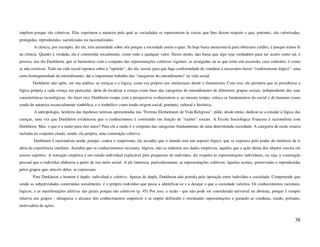 impõem porque são coletivas. Elas exprimem a maneira pela qual as sociedades se representam às coisas que lhes dizem respeito e que, portanto, são valorizadas,
protegidas, reproduzidas, sacralizadas ou racionalizadas.
        A ciência, por exemplo, diz ele, tem autoridade sobre nós porque a sociedade assim o quer. Se hoje basta mencioná-la para obtermos crédito, é porque temos fé
na ciência. Quanto à verdade, ela é construída socialmente, como todo e qualquer valor. Desse modo, não basta que algo seja verdadeiro para ser aceito como tal, é
preciso, nos diz Durkheim, que se harmonize com o conjunto das representações coletivas vigentes, as arraigadas ou as que estão em ascensão, caso contrário, é como
se não existisse. Tudo na vida social repousa sobre a “opinião”, diz ele, assim, para que haja conformidade de condutas é necessário haver “conformismo lógico”: uma
certa homogeneidade de entendimento, daí o importante trabalho das “categorias do entendimento” na vida social.
        Durkheim não opõe, em sua análise, as crenças e a lógica, como era próprio aos intelectuais desde o iluminismo. Com isso, ele permitiu que se percebesse a
lógica própria a cada crença em particular, além de localizar a crença como base das categorias do entendimento de diferentes grupos sociais, independente das suas
características tecnológicas. Ao fazer isto, Durkheim rompe com a perspectiva evolucionista e, ao mesmo tempo, coloca os fundamentos do social e do humano como
sendo de natureza essencialmente simbólica, e o simbólico como tendo origem social, portanto, cultural e histórica.
        A antropologia, herdeira das hipóteses teóricas apresentadas nas “Formas Elementares de Vida Religiosa”, pôde, desde então, dedicar-se a estudar à lógica das
crenças, uma vez que Durkheim evidenciou que o conhecimento é construído em função de “razões” sociais. A Escola Sociológica Francesa é racionalista com
Durkheim. Mas, o que é a razão para este autor? Para ele a razão é o conjunto das categorias fundamentais de uma determinada sociedade. A categoria de razão estaria
incluída no conjunto citado, sendo, ela própria, uma construção coletiva.
        Durkheim é racionalista ainda, porque, contra o empirismo, ele acredita que o mundo tem um aspecto lógico, que se expressa pelo poder do intelecto de ir
além da experiência imediata. Acredita que os conhecimentos racionais, lógicos, não se reduzem aos dados empíricos, aqueles que a ação direta dos objetos suscita em
nossos espíritos. A sensação empírica é um estado individual explicável pelo psiquismo do indivíduo, diz respeito às representações individuais, ou seja, à construção
pessoal que o indivíduo elaborou a partir de seu meio social. A ele interessa, particularmente, as representações coletivas: àquelas aceitas, preservadas e reproduzidas
pelos grupos que, através delas, se expressam.
        Para Durkheim o homem é duplo: individual e coletivo. Apesar de duplo, Durkheim não postula pela oposição entre indivíduo e sociedade. Compreende que
sendo as subjetividades construídas socialmente, é o próprio indivíduo que passa a identificar-se e a desejar o que a sociedade valoriza. Os conhecimentos racionais,
lógicos, e as manifestações afetivas são gerais porque são coletivos (p. 45) Por isso, a razão - que não pode ser considerada universal ou abstrata, porque é sempre
relativa aos grupos - ultrapassa o alcance dos conhecimentos empíricos e se impõe definindo e orientando representações e guiando as condutas, sendo, portanto,
motivadora de ações.


                                                                                                                                                                    38
 