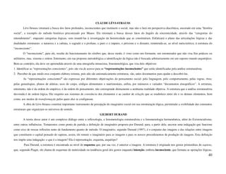 CLAUDE LÉVI-STRAUSS
        Lévi-Strauss retomará a busca dos fatos profundos, inconscientes que instituem o social, mas não o fará em perspectiva diacrônica, ancorado em uma “história
social”, a exemplo do método histórico preconizado por Mauss. Ele retomará a busca desses fatos do ângulo da sincronicidade, através das “categorias do
entendimento”, enquanto categorias lógicas, sem remetê-las à investigação da historicidade que as constituíram. Enfatizará o plano das articulações lógicas e das
dualidades estruturais: a natureza e a cultura, o sagrado e o profano, o puro e o impuro, o próximo e o distante; remetendo-as, ao nível meta-teórico, à estrutura do
“inconsciente”.
        O “inconsciente”, para ele, resulta do funcionamento do cérebro que, desse modo, é visto como um formante, um estruturador que não visa fins práticos ou
utilitários, mas, sistema e ordem. Entretanto, em sua proposta metodológica a identificação da lógica não é buscada arbitrariamente em um suposto mundo arquetípico.
Bem ao contrário, ela deve ser apreendida através de uma etnografia minuciosa, fenomenológica, que visa dois objetivos:
1. Identificar as “representações conscientes”, pois são via de acesso para as “representações inconscientes” que serão identificadas pela análise estruturalista.
2. Perceber de que modo esse conjunto elabora sistema, pois não são automaticamente estruturas, são, antes documentos para ajudar a descobri-las.
        As “representações conscientes” são expressas por diferentes objetivações do pensamento social: pela linguagem, pelo comportamento, pelas regras, ritos;
pelas genealogias, planos de aldeias; usos do corpo, códigos alimentares e matrimoniais, enfim, por inúmeros e variados “documentos etnográficos”. A estrutura,
entretanto, não é da ordem do empírico, é da ordem do pensamento, não corresponde diretamente a nenhuma realidade objetiva. A estrutura que a análise estruturalista
desvenda é de ordem lógica. Diz respeito aos sistemas de constância dos elementos e ao caráter de relação que se estabelece entre ele e os demais elementos, bem
como, aos modos de transformação pelos quais eles se configuram.
        A obra de Lévi-Strauss constitui importante instrumento de percepção do imaginário social em sua estruturação lógica, permitindo a visibilidade das constantes
estruturais que organizam os universos de sentido.
                                                                          GILBERT DURAND
        A teoria desse autor é um complexo diálogo entre a reflexologia, a fenomenologia estruturalista e a fenomenologia hermenêutica, além do Existencialismo,
entre outras influências. Tomaremos como ponto de partida a definição de imaginário proposta por Durand, para, a partir dela, ancorar uma indagação que funcione
como eixo de nossas reflexões tanto de fundamento quanto de método. O imaginário, segundo Durand (1997), é o conjunto das imagens e das relações entre imagens
que constituem o capital pensado do sapiens, assim, ele remete o imaginário para as imagens e para os nossos procedimentos de produção de imagens. Esta definição
nos impõe uma indagação: o que é a imagem? Ela é representação, esquema, arquétipo?
        Para Durand, a estrutura é encontrada ao nível do esquema que, por sua vez, é anterior a imagem. A estrutura é originada nos gestos primordiais do sapiens,
que, seguindo Piaget, ele chama de esquemas de motricidade ou tendência geral dos gestos enquanto intenção, embora inconsciente, que formata as operações lógicas,
                                                                                                                                                                     40
 