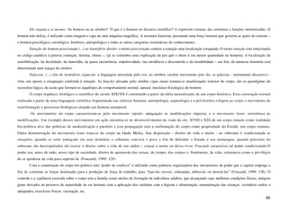 Ele engana a si mesmo: Ao homem ou ao cérebro? O que é o homem no discurso científico? A expressão externa, das estruturas e funções interiorizadas. O
homem não utiliza, é utilizado como imagem e capa de uma máquina magnífica. A estrutura funciona, possuindo uma força inerente que governa as ações do externo –
o homem psicológico, sociológico, histórico, antropológico e todas as outras categorias sistemáticas do conhecimento.
        Emoção do homem posicionada (...) no hemisfério direito: o termo posicionada confere a emoção uma localização estagnada. O termo emoção esta relacionada
no código analítico à palavra comoção, lástima, chorar –, (já se vislumbra uma explicação do por quê o choro é em menor quantidade no homem). A localização da
sensibilização, da docilidade, da mansidão, da quase incoerência, impulsividade, sua incidência e descontrole e da instabilidade – em fim, da natureza feminina está
determinada num espaço do cérebro.
        Palavras, (...) vêm do hemisfério esquerdo: a linguagem articulada pela voz, no cérebro, receber movimento pois ela, as palavras - instrumento discursivo -
vêm, em oposto a estagnação conferida à emoção. As funções ativadas pelo cérebro cujos sinais tornam-se manifestação exterior do corpo, são os paradigmas do
raciocínio lógico, da razão que formam os arquétipos do comportamento normal, natural, mecânico-fisiológico do homem.
        O corpo orgânico, biológico e científico do século XIX/XX é constituído a partir da idéia naturalizante de um corpo histórico. Esta construção textual
realizada a partir de uma linguagem científica fragmentada nas ciências humana: antropologia, arqueologia e a pré-história coligem ao corpo o movimento de
transformação e processos biológicos criando um homem atemporal.
        Os movimentos do corpo caracterizam-se pelo movimento rápido: adequação as modificações imposta; e o movimento lento: resistência às
modificações. Um exemplo desses movimentos em ação encontra-se no desenvolvimento da visão do séc. XVIII e XIX de um corpo tratado como realidade
bio-política alvo das políticas de medicalização e paralelo a esta propagação esta a reafirmação do corpo como propriedade do Estado, um corpo romano.
Outra demonstração do movimento lento trata-se do corpo na Idade Média. Sua disposição - direito de vida e morte - ao soberano é condicionada as
situações: quando se senti ameaçado em seus domínios o soberano convoca o povo a fim de defender o Estado e sua monarquia; quando preceitos do
soberano são desrespeitados ele exerce o direito sobre a vida de seu súdito – causar a morte ou deixa viver. Foucault caracteriza tal poder condicionado:O
poder era, antes de tudo, nesse tipo de sociedade, direito de apreensão das coisas, do tempo, dos corpos e, finalmente, da vida; culminava como o privilégio
de se apoderar da vida para suprimi-la. (Foucault, 1999: 128)
        Com a constituição do corpo bio-político este “poder de confisco” é utilizado como potência organizadora dos mecanismos de poder que o capital emprega a
fim de constituir as forças dominadas para a produção de força de trabalho, para “faze-las crescer, ordenadas, dobra-las ou destruí-las” (Foucault, 1999: 128). O
controle e a vigilância exercida sobre o corpo tem a família como núcleo de formação de indivíduos adultos, que alcançando suas melhores condições físicas, atingem
graus elevados no processo de maturidade do ser humano com a aplicação dos cuidados com a higiene e alimentação, amamentação das crianças, vestuários sadios e
adequados, exercícios físicos, vacinação, etc.
                                                                                                                                                                46
 