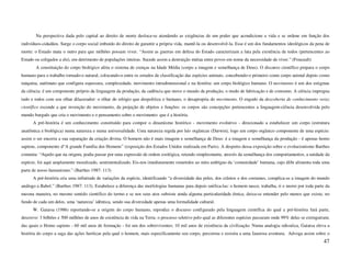 Na perspectiva dada pelo capital ao direito de morte desloca-se atendendo as exigências de um poder que acondicione a vida e se ordene em função dos
indivíduos-cidadãos. Surge o corpo social imbuído do direito de garantir a própria vida, mantê-la ou desenvolvê-la. Esse é um dos fundamentos ideológicos da pena de
morte: o Estado mata o outro para que milhões possam viver. “Assim as guerras em defesa do Estado caracterizam a luta pela existência de todos (pertencentes ao
Estado ou coligados a ele), em detrimento de populações inteiras. Sucede assim a destruição mútua entre povos em nome da necessidade de viver.” (Foucault)
       A constituição do corpo biológico afeta o sistema de crenças na Idade Média (corpo a imagem e semelhança de Deus). O discurso científico prepara o corpo
humano para o trabalho tornado-o natural, colocando-o entre os estudos de classificação das espécies animais, concebendo-o primeiro como corpo animal depois como
máquina, autômato que configura espessura, complexidade, movimento intradimensional e na história: um corpo biológico humano. O movimento é um dos estigmas
da ciência: é um componente próprio da linguagem da produção, da cadência que move o mundo da produção, o modo de fabricação e de consumo. A ciência impregna
tudo e todos com seu olhar dilacerador: o olhar do relógio que despolitiza o humano, o desapropria do movimento. O engodo da descoberta de conhecimento veraz
científico esconde a que invenção do movimento, da projeção de objetos e funções: os corpos são concepções pertencentes a linguagem-ciência desenvolvida pelo
mundo burguês que cria o movimento e o pensamento sobre o movimento: que é a história.
      A pré-história é um conhecimento constituído para compor o dinamismo histórico - movimento evolutivo - direcionado a estabelecer um corpo (estrutura
anatômica e biológica) numa natureza e numa universalidade. Uma natureza regida por leis orgânicas (Darwin), logo um corpo orgânico componente de uma espécie:
assim o ser encerra a sua separação da criação divina. O homem não é mais imagem e semelhança de Deus: é a imagem e semelhança da produção - é apenas homo
sapiens, componente d“A grande Família dos Homens” (exposição dos Estados Unidos realizada em Paris). A despeito dessa exposição sobre o evolucionismo Barthes
comenta: “Aquilo que na origem, podia passar por uma expressão de ordem zoológica, retendo simplesmente, através da semelhança dos comportamentos, a unidade da
espécie, foi aqui amplamente moralizado, sentimentalizado. Eis-nos imediatamente remetidos ao mito ambíguo da ‘comunidade’ humana, cujo álibi alimenta toda uma
parte de nosso humanismo.” (Barthes 1987: 113)
      A pré-história cria uma infinitude de variações da espécie, identificando “a diversidade das peles, dos crânios e dos costumes, complica-se a imagem do mundo
análogo a Babel.” (Barthes 1987: 113). Estabelece a diferença das morfologias humanas para depois unifica-las: o homem nasce, trabalha, ri e morre por toda parte da
mesma maneira, no mesmo sentido científico do termo e se nos seus atos subsiste ainda alguma particularidade étnica, deixa-se entender pelo menos que existe, no
fundo de cada um deles, uma ‘natureza’ idêntica, sendo sua diversidade apenas uma formalidade cultural.
      W. Gaiarsa (1986) reportando-se a origem do corpo humano, reproduz o discurso configurado pela linguagem científica do qual a pré-história fará parte,
descreve: 3 bilhões e 500 milhões de anos de existência de vida na Terra; o processo seletivo pelo qual as diferentes espécies passaram onde 99% delas se extinguiram;
das quais o Homo sapiens - 60 mil anos de formação - foi um dos sobreviventes; 10 mil anos de existência da civilização. Numa analogia odisséica, Gaiarsa eleva a
história do corpo a saga das ações heróicas pela qual o homem, mais especificamente seu corpo, percorreu e resistiu a uma faustosa aventura. Advoga assim sobre o
                                                                                                                                                                  47
 