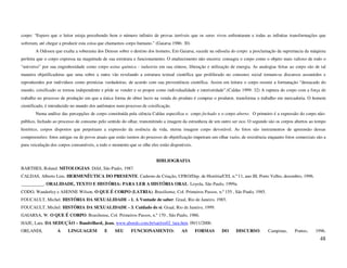 corpo: “Espero que o leitor esteja percebendo bem o número infinito de provas terríveis que os seres vivos enfrentaram e todas as infinitas transformações que
sofreram, até chegar a produzir esta coisa que chamamos corpo humano.” (Gaiarsa 1986: 30)
       A Odisseu que exalta a soberania dos Deuses sobre o destino dos homens; Em Gaiarsa, sucede na odisséia do corpo: a proclamação da supremacia da máquina
perfeita que o corpo expressa na magnitude de sua estrutura e funcionamento. O enaltecimento não encerra: consagra o corpo como o objeto mais valioso de todo o
“universo” por sua engenhosidade como corpo usina química - industria em sua síntese, liberação e utilização de energia. As analogias feitas ao corpo são de tal
maneira objetificadoras que uma sobre a outra vão revelando a estrutura textual científica que proliferado no consenso social tornam-se discursos assumidos e
reproduzidos por indivíduos como primícias verdadeiras, de acordo com sua proveniência científica. Assim em leitura o corpo resumi a formatação “destacado do
mundo, coisificado se tornou independente e pôde se vender e se propor como individualidade e interioridade”.(Caldas 1999: 32) A ruptura do corpo com a força de
trabalho no processo de produção em que a única forma de obter lucro na venda do produto é comprar o produtor, transforma o trabalho em mercadoria. O homem
cientificado, é introduzido no mundo dos autômatos num processo de coisificação.
       Numa análise das percepções de corpo constituída pela ciência Caldas especifica o corpo fechado e o corpo aberto. O primeiro é a expressão do corpo não-
público, fechado ao processo de consumo pelo sentido do olhar, transmitindo a imagem da estranheza de um outro ser oco. O segundo são os corpos abertos ao tempo
histórico, corpos dispostos que perpetuam a expressão da essência da vida, eterna imagem corpo devorável. As fotos são instrumentos de apreensão dessas
compreensões: fotos antigas ou de povos atuais que estão isentos do processo de objetificação impetram um olhar vazio, de resistência enquanto fotos comerciais são a
pura veiculação dos corpos consumíveis, a todo o momento que se olhe eles estão disponíveis.


                                                                         BIBLIOGRAFIA
BARTHES, Roland. MITOLOGIAS. Difel, São Paulo, 1987.
CALDAS, Alberto Lins. HERMENÊUTICA DO PRESENTE. Caderno de Criação, UFRO/Dep. de História/CEI, n.º 11, ano III, Porto Velho, dezembro, 1996.
__________. ORALIDADE, TEXTO E HISTÓRIA: PARA LER A HISTÓRIA ORAL. Loyola, São Paulo, 1999a.
CODO, Wanderley e ASENNE Wilson. O QUE É CORPO (LATRIA). Brasiliense, Col. Primeiros Passos, n.º 155 , São Paulo, 1985.
FOUCAULT, Michel. HISTÓRIA DA SEXUALIDADE - 1. A Vontade de saber. Graal, Rio de Janeiro, 1985.
FOUCAULT, Michel. HISTÓRIA DA SEXUALIDADE - 3. Cuidado de si. Graal, Rio de Janeiro, 1999.
GAIARSA, W. O QUE É CORPO. Brasiliense, Col. Primeiros Passos, n.º 170 , São Paulo, 1986.
HAJE, Lara. DA SEDUÇÃO – Baudrillard, Jean. www.abordo.com.br/sat/res02_lara.htm. 09/11/2000.
ORLANDI,           A     LINGUAGEM           E    SEU      FUNCIONAMENTO:             AS       FORMAS       DO      DISCURSO.        Campinas,      Pontes,    1996.
                                                                                                                                                                 48
 