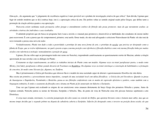 Educação , ele argumenta que "o julgamento de excelência cognitiva é mais provável ser o produto de investigação criativa do que crítica". Sem dúvida, Lipman quer
fugir do sentido moderno que se dá à estética hoje, isto é, a apreciação crítica da arte. Ele prefere voltar ao sentido original usado pelos Gregos, que define tanto a
promoção da criação artística quanto a sua apreciação:
        Pareceria existir nenhuma razão persuasiva sobre porque o entendimento estético do filósofo não possa promover, mais do que meramente avaliar, as
atividades criativas dos indivíduos e seus resultados.
        O admitido propósito que ele busca no programa Suki é usar a novela e o manual para promover e desenvolver as habilidades dos estudantes do ensino médio
para escreverem. É com a poesia que ele comprometerá, primeiro, esta tarefa. Deste modo, ele não está advogando o criticismo Nietzscheano de Platão: ele não está de
novo tornando a poesia uma serva da razão:
        Verdadeiramente, Platão tem dado a toda a posteridade o protótipo de uma nova forma de arte, o protótipo da novela: que precisa ser designado como a
fábula de Ésopo, que se evolve infinitamente, na qual a poesia ocupa a mesma posição com referência à filosofia dialética como esta mesma filosofia tinha por muitos
séculos com referência à teologia: nomeadamente a posição de serva.
        Lipman, (Eu me refiro aqui ao personagem tendo este nome em Natasha), respondendo cautelosamente ao questionamento estrito de Maxime, admite a relação
aproximada de suas novelas com os diálogos de Platão:
        Certamente eu digo cautelosamente, eu utilizei os trabalhos iniciais de Platão como um modelo. Algumas vezes eu tentei parafrasear partes, o modo como
Mickey, [em Suki], parafraseia o último grande discurso de Trasímaco na República. Ou algumas vezes eu tentei entrelaçar a construção de habilidades e a formação
de conceitos, do modo como Sócrates faz ,digamos, no, Eutífron.
        Mas é primeiramente a Grécia pré-Socrática que oferecer-lhe-á o modelo de uma sociedade capaz de abstrair o questionamento filosófico da vida diária:
Mas existia um primitivo, e provavelmente menos imperfeito,, exemplo de uma sociedade local com idéias filosóficas - a Grécia dos pré-Socráticos. Quando se pensa
de Anaxágoras e Empédocles, Parmênides e Heráclito, pensa-se nos filósofos confortáveis com os modos de expressão aforístico e poético, como também com a
linguagem ordinária. E então o casamento da filosofia com o drama em Platão já foi anunciado em Sófocles e Eurípedes.
        Uma vez que Lipman está avaliando as origens de seu esteticismo: estas emanam diretamente do berço Grego dos primeiros filósofos e poetas. Antes de
Lipman contudo, Nietzche juntou os nomes de Sócrates, Eurípides e Sófocles. Mas, do ponto de vista de Nietzsche estas três pessoas famosas sepultaram a arte
Dionisíaca.
        A coisa mais notada, entretanto, é a estreita justaposição dos dois nomes no oráculo de Delfos, que apontou Sócrates como o homem mais sábio, mas que ao
mesmo tempo decidiu que o segundo prêmio na disputa da sabedoria caberia a Eurípides. Sófocles foi designado como o terceiro na posição desta escala; ele que


                                                                                                                                                                   54
 