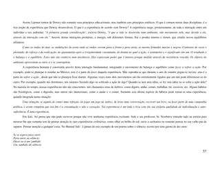 Assim, Lipman tomou de Dewey não somente seus princípios educacionais, mas também seus princípios estéticos. O que é comum nestas duas disciplinas, é a
rica noção da experiência que Dewey desenvolveu. O que é a experiência de acordo com Dewey? A experiência surge, primeiramente, de toda a interação entre um
indivíduo e seu ambiente: "A primeira grande consideração", escreve Dewey, "é que a vida se desenrola num ambiente; não meramente nele, mas devido a ele,
através da interação com ele." Através destas interações primárias, a energia, sob diferentes formas, flui e produz tensões e ritmos, que criarão novos equilíbrios
efêmeros:
       Como as ondas do mar, as ondulações da areia onde as ondas correm para a frente e para atrás, as nuvens firmadas macias e negras. Contraste de vazio e
plenitude, do esforço e da realização, do ajustamento após a irregularidade consumada, do drama no qual a ação, o sentimento e o significado são um. O resultado é
o balanço e o equilíbrio. Estes não são estáticos nem mecânicos. Eles expressam poder que é intenso porque medido através da resistência vencida. Os objetos do
ambiente aproveitam-se entre si e se contrapõem.
       A experiência humana é construída através desta interação fundamental, integrando o movimento do balanço e equilíbrio como fazer e sofrer a ação. Por
exemplo, pode-se planejar ir estudar no México; este é a parte do fazer daquela experiência. Mas suponha-se que durante o ano de estudos pegue-se turista: esta é a
parte do sofrer a ação , desde que não se planejou ficar doente. Algumas vezes estes dois movimentos são tão estreitamente ligados que um não pode diferenciar-se do
outro. Por exemplo, quando nós dormimos, nós estamos fazendo algo ou sofrendo a ação de algo? Quando se tem uma idéia, se fez esta idéia ou se sofre a ação dela?
Na maioria do tempo, nossas experiências não são conscientes: nós chamamos estas de hábitos, como digerir, andar, comer, trabalhar, ler, escrever, etc. Alguns hábitos
são fisiológicos, como a digestão, mas outros são intencionais, como o andar e o comer. Somente esta última espécie de hábitos pode tornar-se uma experiência,
quando integrada numa situação:
       Uma situação, se aquela de comer uma refeição, de jogar um jogo de xadrez, de levar uma conversação, escrever um livro, ou fazer parte de uma campanha
política, é assim completa que seu fim é a consumação e não a cessação. Tal experiência é um todo e leva com ela sua própria qualidade de individuação e auto-
suficiência. É uma experiência.
       Em Suki, Ari pensa que não pode escrever porque não vive nenhuma experiência excitante. Suki e seu professor, Sr. Newberry tentarão tudo na estória para
mostrar-lhe que somente tem de prestar atenção às suas experiências ordinárias, como olhar ao brilho do sol, ouvir a cachoeira ou somente pensar no seu velho par de
sapatos. Prestar atenção a qualquer coisa. No Manual Suki , Lipman dá este exemplo de um poema sobre o silêncio, escrito por uma garota de dez anos:

Se se espera para ouvir
Para ouvir ao silêncio
Ouvir-se-á um zumbido
Um zumbido do silêncio

                                                                                                                                                                  57
 