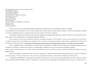 Uma lânguida luz mortiça cairá de uma estrela da noite
Para iluminar o silêncio
Um coelho fará uma pausa
Fará uma pausa indeciso
Perturbado pela voz majestosa do silêncio
Ele procurará a sua toca
Sua toca na floresta
E na sombra da noite
Não a encontrará
Um cedro dormirá aconchegado nos seus galhos
E numa voz doce
O silêncio soará
Em louvor ao silêncio

        É através da atenção que se pode alcançar a qualidade específica de cada experiência. É esta qualidade que constitui a sua unidade:
Uma experiência tem uma unidade que dá a ela o seu nome, aquela refeição, aquela tempestade, aquela ruptura da amizade. A existência desta unidade é constituída
por uma única qualidade que penetra a experiência inteira apesar da variação de suas partes constitutivas.
        Esta qualidade unificadora não é intelectual, nem emocional, nem prática, ela é estética. Cada experiência, de acordo com Dewey, tem esta dimensão estética,
porque necessita-se de imaginação para se dar significado a qualquer experiência:
        Toda experiência consciente tem necessidade de algum grau de qualidade imaginativa. Por um instante, as raízes de toda experiência são encontradas na
interação das criaturas vivas com seu ambiente, esta experiência torna-se consciente, uma questão de percepção, somente quando os significados que entram nela são
derivadas de experiências anteriores. A imaginação é a única passagem através da qual estes significados podem encontrar o seu caminho na presente interação.
        Logo, o significado é dado a uma experiência não somente através da percepção, mas também através da relação que a imaginação estabelece entre esta
experiência e as passadas. E o corolário disto é que para se assimilar qualquer experiência nova, ter-se-á de reconstruir as experiências passadas:
Toda percepção consciente envolve um risco; é uma ventura no desconhecido, pois como ela assimila o presente ao passado ela também efetua alguma reconstrução
daquele passado.
        Assim estão trançadas as experiências de uma vida inteira. Lipman escreve sobre esta dimensão estética nesta afirmação da avó de Suki: "O trabalho da
natureza é mudança – tornar sempre uma coisa n’outra, nunca saber ou perguntar por quê. Mas, o nosso trabalho é transformar o mundo em poesia"
        No manual de acompanhamento , Lipman sugere que esta idéia de transformar o mundo em poesia pode ser interpretado como tornar o mundo mais bonito.
Mas nós também podemos entendê-la como toda a experiência da vida humana sendo essencialmente uma experiência estética. Existe, como mencionou o Sr.

                                                                                                                                                                58
 