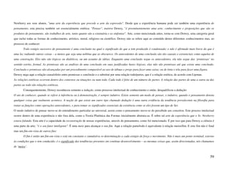 Newberry aos seus alunos, "uma arte da experiência que precede a arte da expressão". Desde que a experiência humana pode ser também uma experiência de
pensamento, esta precisa também ser essencialmente estética: "Pensar", escreve Dewey, "é preeminentemente uma arte; conhecimento e proposições que são os
produtos do pensamento, são trabalhos de arte, tanto quanto são a estatuária e as sinfonias". Arte, como mencionada antes, torna-se com Dewey, uma categoria geral
que inclui todas as formas de conhecimento, artístico, moral, religioso ou científico. Dewey não se refere aqui ao conteúdo destes diferentes conhecimentos mas, ao
processo de conhecer:
        Todo estágio sucessivo do pensamento é uma conclusão na qual o significado do que a tem produzido é condensado; e não é afirmado mais breve do que é
uma luz radiando outras coisas – a menos que seja uma neblina que as obscurece. Os antecedentes de uma conclusão são tão causais e existenciais como aquelas de
uma construção. Eles não são lógicos ou dialéticos, ou um assunto de idéias. Enquanto uma conclusão segue os antecedentes, ela não segue das ‘premissas’ no
sentido estrito, formal. As premissas são as análises de uma conclusão em suas justificadas bases lógicas; elas não são premissas até que exista uma conclusão.
Conclusão e premissas são alcançadas por um procedimento comparável ao uso de tábuas e prego para fazer uma caixa; ou de tinta e tela para fazer uma figura.
Dewey nega aqui a relação causa/efeito entre premissas e conclusão e a substitui por uma relação todo/partes, que é a relação estética, de acordo com Lipman.
As relações estéticas ocorrem dentro dos contextos ou situações ou num todo. Cada todo é feito de um número de partes. A relação das partes de uma a outra ou das
partes ao todo são relações estéticas.
        Consequentemente, Dewey reconheceu somente a indução, como processo intelectual de conhecimento e então, desqualificou a dedução:
O ato de conhecer, quando se refere à inferência ou à demonstração, é sempre indutivo. Existe somente um modo de pensar, o indutivo, quando o pensamento denota
qualquer coisa que realmente acontece. A noção de que existe um outro tipo chamado dedução é uma outra evidência da tendência prevalecente na filosofia para
tratar as funções como operações antecedentes, e para tomar os significados essenciais da existência como se eles fossem um tipo de Ser.
O modo indutivo de pensar move-se do entendimento particular ao universal, assim como o pensamento move-se do percebido aos conceitos. Este proceso intelectual
ocorre dentro de uma experiência e não fora dela, como a Teoria Platônica das Formas inicialmente abstraiu-as. É sobre tal arte da experiência que o Sr. Newberry
estava falando. Esta arte é a capacidade da reconstrução de nossas experiências, através do pensamento, como foi mencionado. É por isso que para Dewey a ciência é
uma parte da arte; "é o seu fator inteligente". É uma meio para alcançar o seu fim. Aqui a relação parte/todo é equivalente à relação meios/fim. E este fim não é final
mas um fim-em-vista de outros fins:
        O fim é então um fim-em-vista e está em constante e cumulativa re-determinação a cada estágio de força e movimento. Não é mais um ponto terminal, externo
às condições que o tem conduzido; é o significado das tendências presentes em contínuo desenvolvimento – as mesmas coisas que, assim direcionadas, nós chamamos
de ‘meios’.


                                                                                                                                                                   59
 
