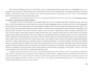 Aqui, existe uma sutil diferença então, entre a visão de Dewey e Lipman considerada subjacentemente. Lipman afirmou que a inteligibilidade na arte era "sua
qualidade terciária mais eminente". Tal posição parece mais com o Nietzscheano Socratismo Estético mencionado antes. Tal Socratismo reduz a beleza à sua dimensão
inteligível: "’toda coisa para ser bela, deve ser inteligível’, como o paralelo à proposição Socrática, ‘somente aquele que é sábio é virtuoso’". É isto também para
Lipman? Vamos investigar um pouco mais adiante. Lipman escreve:
       "Uma atividade pode ser considerada inteligente se ela envolve a propositada organização dos meios aos fins, ou das partes ao todo. Por qualquer critério, a
arte qualifica-se como uma espécie de inteligência humana".
       Logo, quando nós lemos a tese de doutorado do jovem Matthew Lipman nós vemos a arte tornando-se uma espécie de inteligência humana, quando, para
Dewey, a ciência era uma espécie de arte. O jovem Lipman estava usando ainda a palavra inteligência, enquanto mais tarde ele usará, ao invés, a palavra pensamento.
Isto faz diferença? Sim, sem dúvida. Pensamento é um ato mental enquanto a inteligência refere-se mais à uma função mental usada pela psicologia cognitiva, como
Piaget fez. Lipman mais maduro fugirá de qualquer das categorias piagetianas. O pensamento não será primariamente uma função informativa nem adaptadora, mas um
processo relacional: "Pensamento é uma relação de descoberta, invenção, conecção e experiência". Lipman não está somente se referindo às relações lógicas, mas a
todas as formas de relações, incluindo aquelas contidas em qualquer produto artístico. Logo, a experiência artística torna-se um modo de pensar, assim, fazendo de
qualquer expressão artística algo compreensível. Tem-se que reconhecer aqui a abordagem Socrática para a experiência artística; mas, ela é um esteticismo? Para
Lipman o significado não é uma forma ontológica, como o Bom ou o Belo ou a Verdade em Platão, nem é o produto de qualquer relação, mas são as próprias relações.
Lipman considera ainda, assim como Dewey, que as relações estéticas sejam as mais importantes? Aqui, novamente nós encontraremos algumas ligeiras diferenças
entre Dewey e Lipman. Lipman afirma que as experiências humanas são usualmente fragmentárias e não constituem totalidades como Dewey pensou. Relações
estéticas são encontradas somente em trabalhos de arte, porque somente os artistas possuem este modo de experiência. Aqui Lipman muda a noção de dimensão de
experiência de Dewey por aquela de modos? Estas duas palavras são sinônimas? Eu não penso que sim. Para Dewey, todo mundo poderia ter acesso às diferentes
dimensões das experiências, mas não para Lipman. Em Suki, Lipman apresenta três modos diferentes de experiências: o modo científico, o estético e o ético. Para
entender as diferenças entre estes três modos, Lisa propôs aquela imagem para a classe:
       Suponhamos que haja uma criança que é ator ou atriz e que contrai uma doença fatal. Ok, agora, olhe para o quarto. Lá está um médico vasculhando nos
exames, remédios e instrumentos. Ele devota atenção para todos os detalhes. Ele é metódico, objetivo – científico. Tudo bem, mas suponhamos que um repórter e um
artista foram permitidos entrar no quarto. Um descreve o que há lá com o objetivo de fazer uma boa estória. O outro tenta captar a expressão da criança. Estes são
exemplos do modo estético da experiência. E então há os pais. Mas, como se sente a própria criança? Quem pergunta sobre como é estar deitado numa cama
morrendo? Quem pergunta como se sente uma criança morrendo?


                                                                                                                                                                60
 