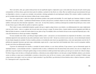 Não é sem motivo, aliás, que a palavra latina privatus tem um significado negativo e depreciativo, que se torna ainda mais claro para nós pelo conceito grego
correspondente: na Grécia clássica, quem não tomava parte do cotidiano, e portanto da vida oficial, era o idiota. Mas isso também não quer necessariamente dizer que
na religiosidade se encerra e se esgota essa sociedade, como pretende a ideologia apologética da auto-legitimação moderna. Pelo contrário: também se poderia dizer
que tal sociedade-cultura teria muito mais abertura e debate do que o sistema moderno.
        Essa nossa cegueira para o caráter das relações pré-modernas produziu outro grande mal-entendido. No centro daquilo que chamamos religião se encontra
basicamente - em todas as culturas - o problema da finitude humana e da morte como processo, resultado e objetivo de vida. Junto com a religião, a modernidade baniu
também a morte para uma esfera funcional, separando-a - como a arte - da vida. Dessa maneira, a moderna secularização da sociedade não permite que se trate a morte
de outra forma ou que se reflita sobre ela: prefere-se reprimi-la e ignorá-la.
        Não é então à toa que a modernidade interpreta o grande valor que os egípcios antigos davam a seus túmulos e ao embalsamamento dos corpos simplesmente
como um culto à morte - como se os egípcios não tivessem outra coisa com que se ocupar. Da mesma forma, o homem moderno mostra repugnância pelo hábito da
Idade da Pedra de enterrar as ossadas dos mortos dentro de casa, junto ao fogo. Na realidade, todos esses homens deviam ter uma excepcional disposição para a vida -
como aliás demonstram as ciências que estudam a Antiguidade.
        Em uma sociedade como cultura - que tinha que integrar também a morte - a arte passava a ser necessariamente um componente da vida diária e, nesse sentido,
totalmente impensável como expressão de uma esfera esterilizada e morta "atrás de um vidro". Até por isso, ela não era arte como arte, e sim um determinado momento
de uma relação integrada da sociedade. O artista só poderia, portanto, ser reconhecido como tal por sua capacidade técnica, e não como representante social da Arte. O
problema das separações funcionais, que tanto ocupa a modernidade, surgiu com ela - a rigor, nunca havia sido formulado antes. Seria o caso de se perguntar, também,
de onde vem de fato essa diferenciação sistêmica.
        O processo da modernização não classifica a sociedade de maneira uniforme, ou com valores uniformes. O que acontece é que um determinado aspecto da
reprodução humana - a assim chamada economia - é separado de todos os outros, e sobretudo da vida. Da mesma forma como acontece com a arte ou a religião, não se
pode falar, no que diz respeito às civilizações agrárias antigas, de uma economia no sentido que damos hoje à palavra, por mais que seu conceito nos venha dos antigos.
Na Grécia Antiga, como em todas as civilizações pré-modernas, a oikonomia era uma condição objetiva e um meio para se atingir finalidades culturais e, por extensão,
sociais ou estéticas, ao passo que na modernidade a economia se desenvolveu como um fim em si mesma e como conteúdo central da sociedade. O dinheiro reage
consigo mesmo como capital, e com isso se torna um "sujeito automático" cego (Karl Marx), que determina de forma fantástica todos os objetivos humanos e culturais.
É a "valorização do valor", de que falava Marx.




                                                                                                                                                                   66
 