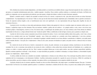 Sob a ditadura da economia tornada independente, a atividade produtiva se transforma em trabalho abstrato: espaço funcional separado da vida e estranho a ela,
que passa a ser regulado subsidiariamente pela esfera - também separada - da política. Nesse sentido, a política moderna e as instituições do Estado e do Direito não
podem ser comparadas com seus equivalentes pré-modernos, que tanto quanto a religião não tinham o caráter de setores funcionais separados.
        Quando o conteúdo central e o objetivo da sociedade se tornam um fim em si mesmo, a expressão da vida - para além dessas divisões em esferas funcionais
complementares - fica degradada para o lixo do lazer. Todas as coisas que um dia foram decisivamente importantes para a humanidade, todas as questões existenciais e
formas de expressão estéticas ligadas a elas se transformaram nesse resto sem significado e os seus representantes têm que brigar pelas migalhas da mesa do
monstruoso fim-em-si.
        A posição da arte e da estética se torna então particularmente absurda. Embora toda aparição de vida em si contenha sempre um momento estético para o ser
humano, o capitalismo negou esse fato elementar. Para sua mecânica, trabalho e política não são estéticos - só a própria estética o seria, como se ela tivesse uma
existência própria e fantasmagórica, exterior ao resto. Do mesmo modo, a sociabilização dos produtos passa a ter uma existência como forma abstrata do dinheiro
transformada em fim-em-si, e a lógica abstrata formal como "moeda do espírito" (Marx), estabelecida ao lado da lógica concreta, passa a penetrar as relações reais.
        A prisão de vidro do artista consiste exatamente nessa divisão estrutural do estético. A arte se movimenta indefesa dentro dessa gaiola, e não é mais a forma
artística de um conteúdo social, mas uma "formalidade" separada - seja a forma sem conteúdo ou o conteúdo como forma simplesmente. A arte deve, portanto,
macaquear o fim-em-si do capital, que gostaria de se emancipar de qualquer conteúdo material na sua forma abstrata e autoreferente (o dinheiro), sem poder jamais
realizar tamanho absurdo. A arte pela arte é simplesmente o clímax da arte como caricatura involuntária do capital, sem poder resolver o dilema da base do sistema
capitalista.
        Se a miséria fez da arte um fim-em-si, ilusório e enamorado de si mesmo, ela pode, entretanto, na sua separação contínua, transformar-se em uma hubris da
sociedade. Em vez de se conceituar como produto de um sistema de cisões e mobilizar a crítica radical dessa estrutura destrutiva de finalidades em si, a própria arte
começa a se cindir e a estetizar aquilo que dá à luz. Não é somente seu próprio dilema que se torna sujeito estético, mas toda a gritante esquizofrenia capitalista.
Quando a estrutura capitalista é estetizada - e não criticada - os corpos destruídos por granadas, as mulheres violentadas, as crianças famintas e a obscenidade do poder
passam a ser simplesmente... objetos estéticos.
        A estética cindida não retorna aos conteúdos da sociedade: simplesmente os ilumina em uma reflexão cínica. Uma estetização da política dentro do sistema
capitalista não leva à emancipação, e sim diretamente à barbárie. A política esteticamente encenada foi o segredo do sucesso do fascismo, e Hitler foi o protótipo do
artista como político, que não re-integra as esferas separadas, mas apenas estiliza a sua desintegração em um sangrento trabalho de arte total.
        A precária situação da arte na estrutura capitalista, baseada na cisão em esferas diferenciadas, não poupa sequer a sexualidade humana. Para que a "economia
desenvolvida" do fim-em-si da sociedade capitalista pudesse se estabelecer e determinar a moderna divisão das esferas, era preciso uma condição prévia elementar:
                                                                                                                                                                      67
 