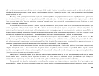 tudo o que não coubesse nesse sistema de divisões deveria sofrer uma divisão primária. E assim se fez com todos os momentos da vida que já havia sido culturalmente
integrada, mas que agora são atribuídos à mulher moderna: a família, o trabalho doméstico, o cuidado com os filhos, o amor. Como beleza natural, a mulher enfeita a si
mesma e ao lar com seu amor.
        Esse espaço social - que não pode ser totalmente sugado pelas estruturas capitalistas, mas que permanece necessário para a reprodução humana - aparece como
uma privacidade cindida de um tipo novo, contraposta à estrutura total de sociedade do capital e das cisões interiores que ele contém. Surge, assim, uma paradoxal
"cisão do sistema total de cisões" (Roswitha Scholz), que forma a sua "retaguarda escura" com a conotação do feminino, enquanto o sistema oficial como um todo é
ocupado e dominado de forma masculina.
        A constatação dessa cisão sexual, elementar e primária, surgida da crítica feminista, aponta para uma relação sexual especial entre o privado e o Público, que
também atinge a esfera estética cindida da arte e da cultura. Nas sociedades pré-modernas culturalmente integradas, havia momentos fortemente patriarcalistas, mas
não na forma diferenciada e aguda da modernidade. A diferenciação culturalmente integrada, para a qual não temos mais conceitos, também não separa o Público do
privado no sentido em que hoje os entendemos. Colocado na conceituação moderna, muito do que consideramos privado era Público, e vice-versa. E, embora o oficial
fosse masculino, havia limites para isso: assistiam-se a manifestações públicas masculinas e femininas simultâneas e paralelas, no contexto cultural.
        As formas paradoxais de desintegração sobre a base da economia desenvolvida separaram duplamente o Público e o privado do ponto de vista dos sexos. Por
um lado, existe o espaço íntimo da privacidade, no qual a mulher - o assim chamado belo sexo - também é responsável pelo calor do ninho, pelo conforto do senhor e
pela dedicação amorosa. E, exatamente por isso, é considerada inferior e frágil de espírito. Em contraponto a essa privacidade inferior, aparece todo o sistema do
capitalismo, com a economia desenvolvida na ponta como a esfera masculina do Público burguês e como sociedade real.
        Mas também ocorre, dentro dessa estrutura masculina, uma outra divisão interna entre o privado e o Público: aqui aparece, de forma absurda, a atividade como
o objetivo sem sujeito do sistema e a privacidade masculina do sujeito de interesse do capitalismo, o homo economicus e o ganhador de dinheiro, enquanto a também
masculina esfera complementar da política se define como pública. A esfera partida da estética, ou da arte e da cultura, apresenta simplesmente um apêndice desse
Público interno dentro do pseudo-universo masculino capitalista.
        Por essa razão, o artista é, em princípio, um ser masculino dentro do Público capitalista, mesmo que em local particularmente precário. É claro que também
existem mulheres artistas - assim como políticas, empresárias ou cientistas. Mas, acima de tudo, elas representam exceções que confirmam a regra sociológica, e
sempre adaptadas às regras do jogo masculino. Além do mais, não se trata aqui de condições biológicas, e sim de anotações sócio-históricas.
        Em sua gaiola de vidro da estética cindida, o artista estrutural masculino passa a ser uma criatura especialmente esquizofrênica: de um lado, é cada vez mais
homem capitalista e ganhador de dinheiro, necessitando da mulher para as tarefas menores de retaguarda, como qualquer vendedor de automóveis; de outro, representa


                                                                                                                                                                  68
 