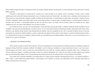diante do Público burguês masculino, na formação da estética, um elemento separado feminino, que não pertence ao sistema funcional mas que, apesar disso, é parte do
Público capitalista.
        O feminino só pode aparecer no pseudo-universo masculino sob a forma de objeto de arte separado, estéril e museológico. O artista é assim o homem
capitalista que mostra certos lados femininos pessoalmente e que, se for preciso, pode até ser homossexual - mas somente como o caminhante social dos percursos da
estética narcisista e auto-referenciada, roubando da mulher os atributos que lhe foram dados e se transformando em supra-homem, incorporando o feminino de forma
masculina e degradando a mulher como modelo, objeto ou musa a mero objeto da beleza. Ao mesmo tempo, a sociedade burguesa vê sua representação do feminino no
masculino como um defeito e a inferioridade feminina lhe pesa. Por conta disso, passa a ser tratado como um elemento exótico da sociedade por seus colegas
vendedores de carros, não sendo levado totalmente a sério em todos os aspectos.
        Essa estrutura das cisões - que cria os seres da modernidade - já é percebida hoje como passado histórico. A dinâmica capitalista explodiu sua própria forma de
sociedade e volta a processá-la desenfreadamente. A cultura de massas e os novos meios parecem aplainar a diferenciação sistêmica: aquilo que há meio século a crítica
denunciava como indústria cultural (Adorno) é hoje festejado pelos pós-modernos como uma reintegração da arte à vida. A colocação na mídia já vale por si como uma
emancipação das restrições da realidade capitalista; o mundo se explica pelo jogo digital. Por toda a parte se fala de chances, no sentido de democratização das mídias.
E, no animado baile de máscaras da sexualidade, o admirável mundo novo pós-moderno pensa ter superado também a divisão entre os sexos. O travesti parece já ter se
tornado um novo sujeito revolucionário.


        A RETÓRICA DAS OPORTUNIDADES


        Mesmo quando associada ao radicalismo de esquerda, a retórica das oportunidades do otimismo profissional cultural pós-moderno traz lembranças suspeitas da
linguagem à George Orwell dos economistas neoliberais. Na realidade, a arte não volta para a sociedade como cultura democrática de massas: o que ocorre é que o
mercado ultrapassa seus limites e renova o avanço rumo a uma totalidade nunca vista. Depois de a economia capitalista ter separado cultura e vida - e distribuído seus
restos por subsistemas estanques - sua dinâmica não poderia se deter nesse estado de desintegração. Se os setores de arte e cultura, de esporte, religião ou lazer podem
trazer uma determinada lógica própria contra o sistema dominante da economia desenvolvida, eles também deverão ser sucessivamente economificados.
        Esses campos eram, a princípio, dependentes e de segunda ordem. Se a relação social da sociedade é determinada pelo fim-em-si, e em separado do dinheiro, o
padre, o atleta e o artista também devem ganhar dinheiro - seja diretamente, como vendedores no mercado, seja indiretamente, através da absorção (pelo Estado) de
dinheiro vindo dos processos do mercado.


                                                                                                                                                                    69
 
