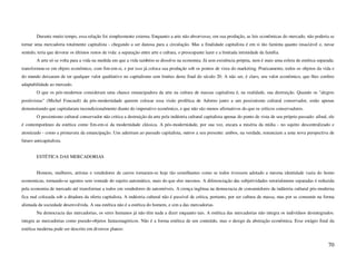 Durante muito tempo, essa relação foi simplesmente externa. Enquanto a arte não absorvesse, em sua produção, as leis econômicas do mercado, não poderia se
tornar uma mercadoria totalmente capitalista - chegando a ser danosa para a circulação. Mas a finalidade capitalista é em si tão faminta quanto insaciável e, nesse
sentido, teria que devorar os últimos restos de vida: a separação entre arte e cultura, o preocupante lazer e a limitada intimidade da família.
        A arte só se volta para a vida na medida em que a vida também se dissolve na economia. Já sem existência própria, nem é mais uma esfera de estética separada:
transformou-se em objeto econômico, com fim-em-si, e por isso já coloca sua produção sob os pontos de vista do marketing. Praticamente, todos os objetos da vida e
do mundo deixaram de ter qualquer valor qualitativo no capitalismo sem limites deste final do século 20. A não ser, é claro, seu valor econômico, que lhes confere
adaptabilidade ao mercado.
        O que os pós-modernos consideram uma chance emancipadora da arte na cultura de massas capitalista é, na realidade, sua destruição. Quando os "alegres
positivistas" (Michel Foucault) da pós-modernidade querem colocar essa visão profética de Adorno junto a um pessimismo cultural conservador, estão apenas
demonstrando que capitularam incondicionalmente diante do imperativo econômico, e que não são menos afirmativos do que os críticos conservadores.
        O pessimismo cultural conservador não critica a destruição da arte pela indústria cultural capitalista apenas do ponto de vista de seu próprio passado: afinal, ele
é contemporâneo da estética como fim-em-si da modernidade clássica. A pós-modernidade, por sua vez, encara a miséria da mídia - no sujeito descentralizado e
atomizado - como a primavera da emancipação. Uns aderiram ao passado capitalista, outros a seu presente: ambos, na verdade, renunciam a uma nova perspectiva de
futuro anticapitalista.


        ESTÉTICA DAS MERCADORIAS


        Homens, mulheres, artistas e vendedores de carros tornaram-se hoje tão semelhantes como se todos tivessem adotado a mesma identidade vazia do homo
economicus, tornando-se agentes sem vontade do sujeito automático, mais do que eles mesmos. A diferenciação das subjetividades setorialmente separadas é reduzida
pela economia de mercado até transformar a todos em vendedores de automóveis. A crença ingênua na democracia de consumidores da indústria cultural pós-moderna
fica mal colocada sob a ditadura da oferta capitalista. A indústria cultural não é passível de crítica, portanto, por ser cultura de massa, mas por se consumir na forma
alienada da sociedade desenvolvida. A sua estética não é a estética do homem, e sim a das mercadorias.
        Na democracia das mercadorias, os seres humanos já não têm nada a dizer enquanto tais. A estética das mercadorias não integra os indivíduos desintegrados:
integra as mercadorias como pseudo-objetos fantasmagóricos. Não é a forma estética de um conteúdo, mas o design da abstração econômica. Esse estágio final da
estética moderna pode ser descrito em diversos planos:


                                                                                                                                                                       70
 