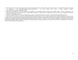 c) Sobre mitos e lendas em geral, basta procurar em “Altavista” que milhares de sites serão revelados; e então cabe uma busca com calma. Mas sobre mitos e lendas
    da Amazônia, o site http://www.mtbrazil.com.br/amazon4.html é um bom começo. Para mitos e lendas brasileiras clique-se
    http://www.nautilus.com.br/~edilzio/folclore.html
d) Com relação ao imaginário nas formas narrativas orais populares, a Universidade Federal do Pará coletou milhares delas, e colocou à disposição no site
    http://www.ufpa.br Entre nesta página e logo em seguida clique em pesquisa, e depois procure "O imaginário nas formas narrativas orais populares da Amazônia
    Paraense". É divertimento na certa.
e) Se tiver curiosidade sobre mitos e musas da mitologia grega, comece sua pesquisa por http://www.geocities.com/Athens/Olympus/7866/musas.html
    Não pare por aí. Os hackers e anti-hackers também disponibilizam muitas narrativas sobre os mitos pós-modernos que a própria rede produz, como são os que
invadem os mail's falando de milhões de vírus super-perigosos que invadirão e destruirão seu computador em apenas alguns segundos. Para alguma informação inicial
vá a http://www.netgate.com.br/~hacker/ahhp/basico/mitos/lendas/main.htm É a criatura assustando o criador. Se não nos enganamos, esta história já está narrada na
primeira página da Bíblia. Melhor expulsar o computador de seu paraíso enquanto há tempo... parece que ele comeu do fruto da árvore do conhecimento (só não comeu
da árvore da vida porque Eva chegou primeiro).




                                                                                                                                                                8
 