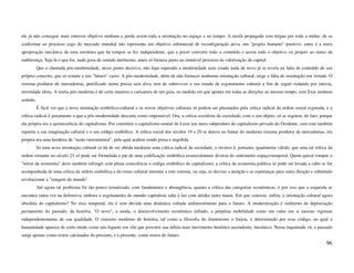 ele já não consegue mais entrever objetivo nenhum e perde assim toda a orientação no espaço e no tempo. A tarefa propagada sem trégua por toda a mídia- de se
conformar ao processo cego do mercado mundial não representa um objetivo substancial de reconfiguração ativa, um "projeto humano" positivo; antes é a mera
apropriação mecânica de uma estrutura que há tempos se fez independente, que a priori converte todo o conteúdo e assim todo o objetivo ou projeto ao status da
indiferença. Seja lá o que for, nada goza de sentido autônomo, antes só fornece pasto ao imutável processo de valorização do capital.
           Que a chamada pós-modernidade, nesse ponto decisivo, não haja superado a modernidade nem criado nada de novo já se revela na falta de conteúdo de seu
próprio conceito, que só remete a um "futuro" vazio. A pós-modernidade, além de não fornecer nenhuma orientação cultural, erige a falta de orientação em virtude. O
sistema produtor de mercadorias, petrificado numa pressa sem alvo, tem de sobreviver a seu estado de esgotamento cultural a fim de seguir rodando por inércia,
eternidade afora. A teoria pós-moderna é de certa maneira a caricatura de um guia, na medida em que aponta em todas as direções ao mesmo tempo, sem fixar nenhum
sentido.
           É fácil ver que a nova orientação simbólico-cultural e os novos objetivos culturais só podem ser plasmados pela crítica radical da ordem social esgotada; e a
crítica radical é justamente o que a pós-modernidade descarta como impensável. Ora, a crítica socialista da sociedade, com o seu objeto, só se esgotou, de fato, porque
ela própria era a quintessência do capitalismo. Por constituir o capitalismo estatal do Leste um mero subproduto do capitalismo privado do Ocidente, com este também
repartiu a sua imaginação cultural e o seu código simbólico. A crítica social dos séculos 19 e 20 se deteve no limiar do moderno sistema produtor de mercadorias; ela
própria era uma herdeira da "razão instrumental", pela qual acabou sendo presa e engolida.
           Se uma nova orientação cultural só há de ser obtida mediante uma crítica radical da sociedade, o inverso é, portanto, igualmente válido: que uma tal crítica da
ordem reinante no século 21 só pode ser formulada a par de uma codificação simbólica essencialmente diversa do sentimento espaço-temporal. Quem quiser romper o
"terror da economia" deve também infringir com plena consciência o código simbólico do capitalismo; a crítica da economia política só pode ser levada a cabo se for
acompanhada de uma crítica da ordem simbólica e do rumo cultural inerente a este sistema, ou seja, se desviar a atenção e as esperanças para outra direção e sobretudo
revolucionar a "imagem do mundo".
           Até agora tal problema foi tão pouco tematizado, com fundamento e abrangência, quanto a crítica das categorias econômicas; é por isso que a esquerda se
encontra outra vez na defensiva, embora o esgotamento do mundo capitalista salte à luz com nitidez tanto maior. Em que consiste, enfim, a orientação cultural agora
obsoleta do capitalismo? No eixo temporal, ela é sem dúvida uma dinâmica voltada unilateralmente para o futuro. A modernização é sinônimo de depreciação
permanente do passado, da história. "O novo", a moda, o desenvolvimento econômico infindo, a perpétua mobilidade como um valor em si mesmo vigoram
independentemente de sua qualidade. O conceito moderno de história, tal como a filosofia do iluminismo o forjou, é determinado por esse código, no qual a
humanidade aparece de certo modo como um foguete em vôo que percorre sua órbita num movimento histórico ascendente, mecânico. Nessa inquietude vã, o passado
surge apenas como restos calcinados do presente, e o presente, como restos do futuro.
                                                                                                                                                                      96
 