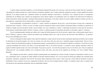 A suposta imagem reacionária antagônica, a de uma idealização imaginária do passado, não é mais que a outra face da mesma moeda. Nela não se apreende o
valor próprio das culturas passadas nem o aspecto destrutivo da dinâmica capitalista; antes é sempre mistificada, projetada no passado, a relação capitalista de domínio
impessoal. É seu próprio passado que o capitalismo idealiza nas modernas ideologias conservadoras e reacionárias, com a intenção de banir as consequências
catastróficas de sua dinâmica cega e reprimir seus antagonismos sociais internos. Quanto a essa idealização, trata-se na verdade de um modo diverso de depreciar a
história. Pessimismo cultural reacionário e ideologia liberal progressista representam os dois pólos culturais do mesmo repúdio capitalista à história, que aliás são
intercambiáveis: o pensamento fascista contém ambos os aspectos em igual dosagem.
       Na pós-modernidade, essa polaridade de "progresso" e "reação" imanente ao capitalismo caiu por terra, o que de bom grado se festeja como a superação do
antagonismo entre "esquerda" e "direita", mas que, na verdade, ao lado do esgotamento cultural, anuncia também o esgotamento político e ideológico do capitalismo. O
"progresso" burguês caiu num movimento circular, vazio de sentido, com o que se identificou a "reação". A depreciação do passado só ocorre agora de uma única e
mesma maneira, transformando também a história, as culturas, as idéias e as relações passadas em mercadorias que podem ser consumidas -supõe-se- a bel-prazer.
       Uma tal contemporaneidade calculada, que embebe todo o espaço da história humana na luz fria do mercado e suprime todas as diferenciações quanto mais se
fala de "diferença", empresta à cultura comercial pós-moderna uma semelhança aflitiva com a ação de macacos que brincassem numa biblioteca e, aos guinchos,
fizessem uma embrulhada com os livros.
       Uma nova orientação da cultura, ligada à crítica radical do capitalismo, só pode consistir em dar um basta à permanente depreciação da história, não no sentido
da idealização de um passado qualquer, nem como seu consumo, mas como busca crítica dos rastros que o capitalismo apagou sistematicamente. Trata-se de dar a
conhecer a história do disciplinamento moderno e do adestramento humano, a transformação da vida em repositório de imperativos econômicos, a fim de pôr em xeque
a aparente naturalidade desse modo de vida. Hoje, ao serem questionados sobre os seus deslizes passados e as respectivas causas, qualquer empresário, político ou
jogador de futebol responde sempre com a frase estereotipada: "O que passou, passou". A inversão dessa perspectiva seria, de certa forma, uma "crítica do capitalismo
voltada para trás", uma orientação simbólica com a retrospectiva crítica como norte, uma recusa da lei capitalista do movimento, um "tiro no relógio" (Walter
Benjamin).
       Para conquistar um outro futuro, o passado soterrado é paradoxalmente mais importante que o futuro esvaziado. O progresso emancipatório só pode ser salvo
caso o pensamento crítico se emancipe do código simbólico da filosofia iluminista burguesa, isto é, de um conceito de história que implique uma orientação futura
permanente, "automática", guiada pela "mão invisível" da economia. Hoje é progressista estacar o passo e voltar-se para trás, a fim de olhar em retrospecto as ruínas da
modernidade. Trata-se, portanto, de uma nova compreensão da história, uma vira-volta da imagem histórica mundial. A sociedade só pode voltar a si quando nutrir
certa paixão por uma arqueologia radicalmente crítica da modernidade esgotada.


                                                                                                                                                                    97
 
