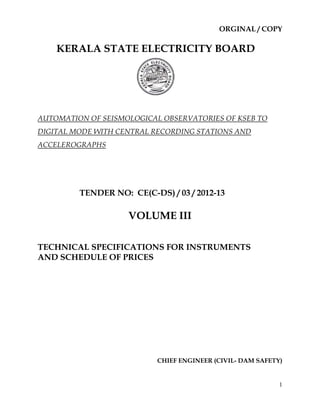 ORGINAL / COPY

    KERALA STATE ELECTRICITY BOARD




AUTOMATION OF SEISMOLOGICAL OBSERVATORIES OF KSEB TO
DIGITAL MODE WITH CENTRAL RECORDING STATIONS AND
ACCELEROGRAPHS




         TENDER NO: CE(C-DS) / 03 / 2012-13

                    VOLUME III

TECHNICAL SPECIFICATIONS FOR INSTRUMENTS
AND SCHEDULE OF PRICES




                           CHIEF ENGINEER (CIVIL- DAM SAFETY)


                                                            1
 