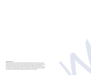 Agradecimentos:
Airton Dantas, Antonia Vera Mendes Santos, Alfia Aparecida Botelho Nunes, Alice Lanalice,
Antonio Sérgio Pereira Ramos, Eder Stefani de Melo, Edson Ramos, Escola Municipal de Ensino
Fundamental Pracinhas da FEB, Francisco Montans, Gabriela Bighetti, Guilherme Bender,
Luis Gustavo Rinaldi, Maria Célia Tonon Parra, Neide Maria da Silva, Paloma Martin Fernandez
de Godoi, Priscila Evaristo, Regina Hubner (in memoriam), Secretaria Municipal de Educação
de São Paulo, Sônia Bertocchi, Sônia Regina Neves de Oliveira, Tina Amado.
 