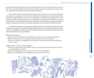 Sala de Informática: uma experiência pedagógica


posteriormente publicadas na Galeria de Arte do Portal. Já Produzindo Textos a Partir de Ima-
gens foi um projeto voltado à construção de narrativas a partir da montagem de quebra-cabe-
ças, utilizando o ambiente da Oficina de Criação do Portal.

     Outro projeto, denominado Energia, envolveu quatro turmas das 8as séries, que estudaram
e discutiram o assunto por meio de busca e seleção de informações na Internet, uso da ferra-
menta Bate-Papo e debate no Fórum com o especialista convidado Vinícius Signorelli. Essas ati-
vidades ocorreram complementarmente às realizadas na sala ambiente de Ciências, na escola.
O resultado dos estudos desenvolvidos pelos alunos foi apresentado em exposição realizada na
escola e na Internet, com fotos e ilustrações publicadas na seção Galeria de Arte, do Portal.

     As reflexões produzidas a partir desses projetos (descritos nas páginas seguintes) são apro-
fundadas nos capítulos 2 e 3 desta publicação. Durante todo o processo, procurou-se fazer o levan-
tamento dos efeitos promovidos pelo uso da Internet por meio da observação das atividades e da
coleta de depoimentos dos participantes:

1) Na dinâmica escolar:
     Como se inter-relacionam as atividades na sala de aula e na sala de Informática?
     Que alterações ocorrem na organização do espaço e do tempo escolares?




                                                                                                                                                EDUCAREDE NA ESCOLA
     Como se estabelece o diálogo entre a direção e a coordenação da escola, professores,
     alunos e pais?

2) No processo de ensino e aprendizagem:
    Como as características da Internet, seus recursos e ferramentas favorecem o ensino e
    a aprendizagem na escola?
    Quais aprendizagens são favorecidas com esse meio tecnológico?
    Quais as metodologias mais adequadas nos processos de ensino?

                                                                                                                                                    23
 