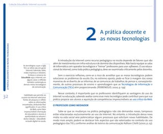 Coleção EducaRede: Internet na escola




                                                                                                                       2              A prática docente e
                                                                                                                                      as novas tecnologias
 A PRÁTICA DOCENTE E AS NOVAS TECNOLOGIAS




                                                                                             A introdução da Internet como recurso pedagógico na escola depende de fatores que vão
                                                                                        além de investimentos em infra-estrutura e de domínio dos dispositivos. Não basta equipar as salas
                                                      As tecnologias a que a sigla      de Informática com aparatos tecnológicos e “treinar” professores para usar softwares. O uso educa-
                                                      TICs se refere são, em geral,
                                                         Internet, televisão, rádio,    cional da Internet, como toda prática pedagógica, deve ser examinado criticamente pelos docentes.
                                                      mídia impressa e celulares.
                                                            Embora o universo do             Sem o exercício reflexivo, corre-se o risco de acreditar que os meios tecnológicos podem
                                                    EducaRede seja a Internet, em
                                                                                        solucionar os problemas da escola. Ou, no extremo oposto, pode-se ficar à margem das novas
                                                          alguns casos a reflexão
                                                           também contempla os          maneiras de se divertir, de se informar, de se comunicar, de trabalhar, de pensar e, conseqüente-
                                                      demais meios tecnológicos         mente, de outros processos de ensino e aprendizagem que as Tecnologias de Informação e
                                                                 de comunicação.        Comunicação (TICs) vêm proporcionando. (PERRENOUD, 2000, p. 139)

                                                                                             Nesse contexto, é importante que os professores identifiquem as vantagens do uso da
32                                                     Habilidade que permite ao
                                                    usuário da Internet selecionar
                                                      fontes de pesquisa e refletir
                                                                                        Internet na educação, sabendo avaliar como esse meio tecnológico pode contribuir para que sua
                                                                                        prática propicie aos alunos a aquisição de competências imprescindíveis ao uso crítico da Web.
                                                              sobre as informações
                                                     encontradas, atribuindo-lhes       O PROFESSOR COMO MEDIADOR
                                                         significados. O uso crítico
                                                                da Web, como fator
                                                        imprescindível à formação           Sabe-se que as mudanças na prática pedagógica não são demandas novas, tampouco
                                                         de educadores e alunos, é      estão relacionadas exclusivamente ao uso da Internet. No entanto, a introdução dessa nova
                                                         aprofundado no volume 1
                                                                                        mídia na vida social veio potencializar alguns processos que solicitam novas habilidades. De
                                                       desta Coleção – EducaRede:
                                                          inclusão digital na escola.   modo mais amplo, podem-se destacar três aspectos que são valorizados no contexto do uso
                                                                                        pedagógico das TICs, conforme análise do teórico da comunicação Adilson Citelli (2000, p. 23):
 