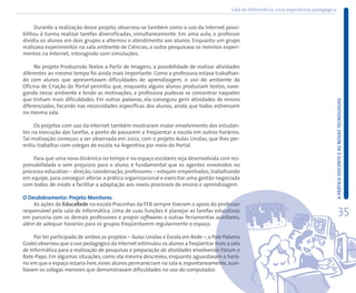 Sala de Informática: uma experiência pedagógica


      Durante a realização desse projeto, observou-se também como o uso da Internet possi-
bilitou à turma realizar tarefas diversificadas, simultaneamente. Em uma aula, o professor
dividiu os alunos em dois grupos e alternou o atendimento aos alunos. Enquanto um grupo
realizava experimentos na sala ambiente de Ciências, o outro pesquisava os mesmos experi-
mentos na Internet, interagindo com simulações.

     No projeto Produzindo Textos a Partir de Imagens, a possibilidade de realizar atividades
diferentes ao mesmo tempo foi ainda mais importante. Como a professora estava trabalhan-
do com alunos que apresentavam dificuldades de aprendizagem, o uso do ambiente da
Oficina de Criação do Portal permitiu que, enquanto alguns alunos produziam textos, nave-
gando nesse ambiente e lendo as motivações, a professora pudesse se concentrar naqueles
que tinham mais dificuldades. Em outras palavras, ela conseguiu gerir atividades de ensino




                                                                                                                                            A PRÁTICA DOCENTE E AS NOVAS TECNOLOGIAS
diferenciadas, focando nas necessidades específicas dos alunos, ainda que todos estivessem
na mesma sala.

     Os projetos com uso da Internet também mostraram maior envolvimento dos estudan-
tes na execução das tarefas, a ponto de passarem a freqüentar a escola em outros horários.
Tal motivação começou a ser observada em 2002, com o projeto Aulas Unidas, que lhes per-
mitiu trabalhar com colegas de escola na Argentina por meio do Portal.

    Para que uma nova dinâmica no tempo e no espaço escolares seja desenvolvida com res-
ponsabilidade e sem prejuízos para o aluno, é fundamental que os agentes envolvidos no
processo educativo – direção, coordenação, professores – estejam empenhados, trabalhando
em equipe, para conseguir alterar a prática organizacional e exercitar uma gestão negociada
com todos, de modo a facilitar a adaptação aos novos processos de ensino e aprendizagem.

O Desdobramento: Projeto Monitores
    As ações do EducaRede na escola Pracinhas da FEB sempre tiveram o apoio do professor
responsável pela sala de Informática. Uma de suas funções é planejar as tarefas educativas
em parceria com os demais professores e propor softwares e outras ferramentas auxiliares,
                                                                                                                                                      35
além de adequar horários para os grupos freqüentarem regularmente o espaço.

     Por ter participado de ambos os projetos – Aulas Unidas e Escola em Rede –, a Poie Paloma
Godoi observou que o uso pedagógico da Internet estimulou os alunos a freqüentar mais a sala
de Informática para a realização de pesquisas e preparação de atividades envolvendo Fórum e
Bate-Papo. Em algumas situações, como ela mesma descreveu, enquanto aguardavam o horá-
rio em que o espaço estaria livre, esses alunos permaneciam na sala e, espontaneamente, auxi-
liavam os colegas menores que demonstravam dificuldades no uso do computador.
 