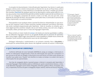 Sala de Informática: uma experiência pedagógica
                                                                                                      informática:


      A sensação de desorientação é intensificada pelo hipertexto. Esse termo é usado para
designar a forma como o texto é estruturado na Internet. Em vez de um fluxo linear, como é
comum ao livro impresso, o texto eletrônico é considerado não-linear, à medida que possibi-
lita conexões (hiperlinks) de qualquer parte de um documento a outras partes dele ou a ou-
tros documentos. Essa característica permite ao leitor escolher o percurso de sua leitura ou a          Em português, “ligação”.
rota de sua navegação, compondo ele mesmo o texto a ser lido, uma vez que este, como                    Texto ou imagem que, num
depende da interação do leitor, não está dado a priori pelo meio; é construído no processo da           documento de hipertexto,
                                                                                                        leva a outros documentos e
leitura, imprimindo a co-autoria do leitor.                                                             sites. Geralmente, o texto
                                                                                                        com link aparece destacado
    Pressupondo-se que qualquer texto é passível de diversas interpretações ou que recur-               ou torna-se destacado
sos do livro impresso, como o índice remissivo, também propiciam uma leitura não-linear,                quando se passa o
                                                                                                        cursor sobre ele.
não existe novidade proporcionada pelo hipertexto. Deve-se ressaltar, no entanto, que o
meio digital permite constituir relações não só com textos verbais, mas com sons, imagens,
animações, vídeos, princípio que é a marca da linguagem hipermídia.

    Nesse cenário, os novos modos de acessar e ler textos em enorme quantidade e codifica-
dos em diferentes linguagens tornam-se um grande desafio para os processos de aprendiza-                “Acessar a Internet” significa




                                                                                                                                                INTERNET E APRENDIZAGEM
gem. Como chegar a algum lugar nesse labirinto? Como estabelecer unidade nesse universo de              poder consultar tudo o que
conexões? Como construir conhecimento nesse mar de informações?                                         está disponível nela. O acesso
                                                                                                        só é possível quando há uma
                                                                                                        conexão com a Rede.
    Distinguir informação e conhecimento é um primeiro caminho. Para o EducaRede, a
construção do conhecimento pelos alunos não depende somente do acesso à informação,


O QUE É NAVEGAR NO CIBERESPAÇO

     Conforme definição de Lúcia Santaella (SANTAELLA, 2004), ao navegar, o internauta in-
terfere no ciberespaço reorganizando o fluxo de informações das quais ele é composto. E é
por isso que se diz que, ao navegar, o internauta é, de certa forma, um leitor-autor, porque, ao
escolher suas ações, seus “cliques”, ele interfere no modo, no tempo e na ordem com que as
                                                                                                                                                 43
informações lhe são apresentadas.

      Esse tipo de navegação aberta é possível porque a Internet é composta pela hipermídia. A
chamada linguagem hipermidiática pode ser definida por quatro características básicas: a mistu-
ra de diferentes linguagens (como textos, fotografias, desenhos, gráficos, filmes, simulações, sons
etc.); o hipertexto; recursos de apoio à navegação (mapas, roteiros, sistemas de busca); interação.
 
