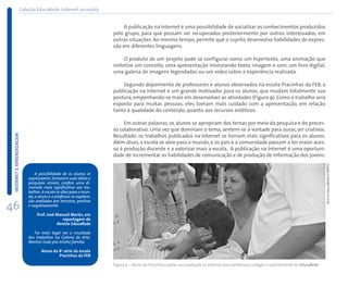 Coleção EducaRede: Internet na escola


                                                                        A publicação na Internet é uma possibilidade de socializar os conhecimentos produzidos
                                                                   pelo grupo, para que possam ser recuperados posteriormente por outros interessados, em
                                                                   outras situações. Ao mesmo tempo, permite que o sujeito desenvolva habilidades de expres-
                                                                   são em diferentes linguagens.

                                                                        O produto de um projeto pode se configurar como um hipertexto, uma animação que
                                                                   sintetize um conceito, uma apresentação misturando texto, imagem e som, um livro digital,
                                                                   uma galeria de imagens legendadas ou um vídeo sobre a experiência realizada.

                                                                       Segundo depoimento de professores e alunos observados na escola Pracinhas da FEB, a
                                                                   publicação na Internet é um grande motivador para os alunos, que mudam totalmente sua
                                                                   postura, empenhando-se mais em desenvolver as atividades (Figura 9). Como o trabalho será
                                                                   exposto para muitas pessoas, eles tomam mais cuidado com a apresentação, em relação
                                                                   tanto à qualidade do conteúdo, quanto aos recursos estéticos.

                                                                        Em outras palavras, os alunos se apropriam dos temas por meio da pesquisa e do proces-
                                                                   so colaborativo. Uma vez que dominam o tema, sentem-se à vontade para ousar, ser criativos.
 INTERNET E APRENDIZAGEM




                                                                   Resultado: os trabalhos publicados na Internet se tornam mais significativos para os alunos.
                                                                   Além disso, a escola se abre para o mundo, e os pais e a comunidade passam a ter maior aces-
                                                                   so à produção discente e a valorizar mais a escola. A publicação na Internet é uma oportuni-
                                                                   dade de incrementar as habilidades de comunicação e de produção de informação dos jovens.




                                                                                                                                                                                        Acervo EducaRede/CENPEC
                               A possibilidade de os alunos se
                           expressarem, tornarem suas idéias e
                           pesquisas visíveis, confere uma di-
                           mensão mais significativa aos tra-
                           balhos. A escola se abre para o mun-
                           do, o aluno e o professor se expõem,
                           são avaliados por terceiros, positiva
46                         e negativamente.

                                Prof. José Manuel Morán, em
                                              reportagem da
                                           Revista EducaRede

                              Foi mais legal ver o resultado
                           dos trabalhos na Galeria de Arte.
                           Mostrei tudo pra minha família.

                                  Aluno da 8a série da escola
                                           Pracinhas da FEB

                                                                   Figura 9 – Aluno da Pracinhas expõe sua produção na Internet para professora, colegas e representante do EducaRede
 