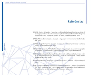 Coleção EducaRede: Internet na escola




                                                                                                             Referências


                                                   CENPEC – Centro de Estudos e Pesquisas em Educação, Cultura e Ação Comunitária. Os
                                                     municípios em busca da melhoria na educação. Coordenação Maria Estela Bergamin;
                                                     organização Eloísa Barbosa de Oliveira De Blasis. São Paulo: CENPEC, 2005.

                                                   CITELLI, Adilson. Comunicação e educação: a linguagem em movimento. São Paulo: Se-
                                                      nac, 2000.
 REFERÊNCIAS




                                                   GOMEZ, Margarita Victoria. Educação em rede: uma visão emancipadora. São Paulo:
                                                     Cortez, Instituto Paulo Freire, 2004.

                                                   HERNÁNDEZ, Fernando, VENTURA, Montserrat. A organização do currículo por projetos
                                                     de trabalho: o conhecimento é um caleidoscópio. Porto Alegre: Artmed, 1998.

58                                                 JIMENEZ, Márcia Coutinho Ramos. A Internet na escola pública estadual: um novo âmbi-
                                                      to de mediação. Dissertação (Mestrado) – Escola de Comunicações e Artes, Univer-
                                                      sidade de São Paulo, 2002.

                                                   KENSKI, Vani Moreira. Tecnologias e ensino presencial e a distância. Campinas: Papirus,
                                                     2003.

                                                   MARCUSCHI, Luís Antônio. Linearização, cognição e referência: o desafio do hipertexto.
                                                     [on line]. Disponível em <http://www.uchile.cl/facultades/filosofia/Editorial/
                                                     libros/discurso_cambio/17Marcus.pdf>. Acesso em 24/4/2006.
 