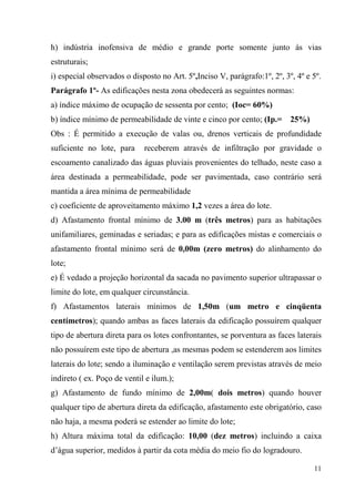 h) indústria inofensiva de médio e grande porte somente junto ás vias
estruturais;
i) especial observados o disposto no Art. 5º,Inciso V, parágrafo:1º, 2º, 3º, 4º e 5º.
Parágrafo 1º- As edificações nesta zona obedecerá as seguintes normas:
a) índice máximo de ocupação de sessenta por cento; (Ioc= 60%)
b) índice mínimo de permeabilidade de vinte e cinco por cento; (Ip.= 25%)
Obs : É permitido a execução de valas ou, drenos verticais de profundidade
suficiente no lote, para     receberem através de infiltração por gravidade o
escoamento canalizado das águas pluviais provenientes do telhado, neste caso a
área destinada a permeabilidade, pode ser pavimentada, caso contrário será
mantida a área mínima de permeabilidade
c) coeficiente de aproveitamento máximo 1,2 vezes a área do lote.
d) Afastamento frontal mínimo de 3.00 m (três metros) para as habitações
unifamiliares, geminadas e seriadas; e para as edificações mistas e comerciais o
afastamento frontal mínimo será de 0,00m (zero metros) do alinhamento do
lote;
e) É vedado a projeção horizontal da sacada no pavimento superior ultrapassar o
limite do lote, em qualquer circunstância.
f) Afastamentos laterais mínimos de 1,50m (um metro e cinqüenta
centímetros); quando ambas as faces laterais da edificação possuírem qualquer
tipo de abertura direta para os lotes confrontantes, se porventura as faces laterais
não possuírem este tipo de abertura ,as mesmas podem se estenderem aos limites
laterais do lote; sendo a iluminação e ventilação serem previstas através de meio
indireto ( ex. Poço de ventil e ilum.);
g) Afastamento de fundo mínimo de 2,00m( dois metros) quando houver
qualquer tipo de abertura direta da edificação, afastamento este obrigatório, caso
não haja, a mesma poderá se estender ao limite do lote;
h) Altura máxima total da edificação: 10,00 (dez metros) incluindo a caixa
d’água superior, medidos à partir da cota média do meio fio do logradouro.

                                                                                  11
 