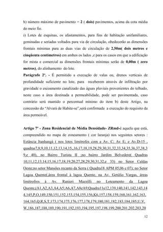 h) número máximo de pavimento = 2 ( dois) pavimentos, acima da cota média
do meio fio.
i) Lotes de esquinas, os afastamentos, para fins de habitação unifamiliares,
geminadas e seriadas voltados para via de circulação, obedecerão as dimensões
frontais mínimas para as duas vias de circulação de 2,50m( dois metros e
cinqüenta centímetros) em ambos os lados ,e para os casos em que a edificação
for mista e comercial as dimensões frontais mínimas serão de 0,00m ( zero
metros), do alinhamento do lote.
Parágrafo 2º. - É permitido a execução de valas ou, drenos verticais de
profundidade suficiente no lote, para   receberem através de infiltração por
gravidade o escoamento canalizado das águas pluviais provenientes do telhado,
neste caso a área destinada a permeabilidade, pode ser pavimentada, caso
contrário será mantido o percentual mínimo do item b) deste Artigo, na
concessão do “Alvará de Habite-se”,será confirmada a execução do requisito da
área permeável.


Artigo 7º - Zona Residencial de Média Densidade- ZRmd-é aquela que está,
compreendido no mapa de zoneamento ( cor laranja) nos seguintes setores :
Estância Itanhangá ( nos lotes limítrofes com a Av. C; Av E; e Av.D-15 ,
quadras7,8,9,10,11,12,13,14,15,,16,17,18,19,28,29,30,31,32,33,34,35,36,37,38,3
9,e 40), no Bairro Turista II ;no bairro Jardim Belvedere( Quadras
10,11,12,13,14,15,16,17,18,19,20,27,28,29,30,31,32,e 33) no Setor Caldas
Oeste;no setor Mansões recanto da Serra ( Quadra18 APM 05,06 e 07); no Setor
Lagoa Quente(,área frontal à lagoa Quente, na Av. Getúlio Vargas, áreas
limítrofres    à   Av.   Ranieri   Mazzilli   no   Loteamento     da    Lagoa
Quente,(A1,A2,A3,A4,A5;A6,A7,A8eA9,Quadra11e12,139,140,141,142,143,14
4,145,P,O,149,150,151,152,153,154,155,156,K6,157,158,159,160,161,162,163,
164,165,Q,R,S,T,173,174,175,176,177,178,179,180,181,182,183,184,185,U,V,
W,186,187,188,189,190,191,192,193,194,195,197,198,199,200,201,202,203,20

                                                                            12
 